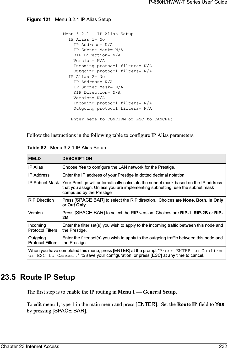 P-660H/HW/W-T Series User’ GuideChapter 23 Internet Access 232Figure 121   Menu 3.2.1 IP Alias SetupFollow the instructions in the following table to configure IP Alias parameters.23.5  Route IP SetupThe first step is to enable the IP routing in Menu 1 — General Setup.To edit menu 1, type 1 in the main menu and press [ENTER].  Set the Route IP field to Yesby pressing [SPACE BAR].Menu 3.2.1 - IP Alias Setup  IP Alias 1= No    IP Address= N/A    IP Subnet Mask= N/A    RIP Direction= N/A    Version= N/A    Incoming protocol filters= N/A    Outgoing protocol filters= N/A  IP Alias 2= No    IP Address= N/A    IP Subnet Mask= N/A    RIP Direction= N/A    Version= N/A    Incoming protocol filters= N/A    Outgoing protocol filters= N/A   Enter here to CONFIRM or ESC to CANCEL:Table 82   Menu 3.2.1 IP Alias SetupFIELD DESCRIPTIONIP Alias Choose Yes to configure the LAN network for the Prestige.IP Address Enter the IP address of your Prestige in dotted decimal notationIP Subnet Mask Your Prestige will automatically calculate the subnet mask based on the IP address that you assign. Unless you are implementing subnetting, use the subnet mask computed by the PrestigeRIP Direction Press [SPACE BAR] to select the RIP direction.  Choices are None,Both,In Onlyor Out Only.Version Press [SPACE BAR] to select the RIP version. Choices are RIP-1,RIP-2B or RIP-2M.IncomingProtocol FiltersEnter the filter set(s) you wish to apply to the incoming traffic between this node and the Prestige.Outgoing Protocol FiltersEnter the filter set(s) you wish to apply to the outgoing traffic between this node and the Prestige.When you have completed this menu, press [ENTER] at the prompt “Press ENTER to Confirm or ESC to Cancel:”  to save your configuration, or press [ESC] at any time to cancel.
