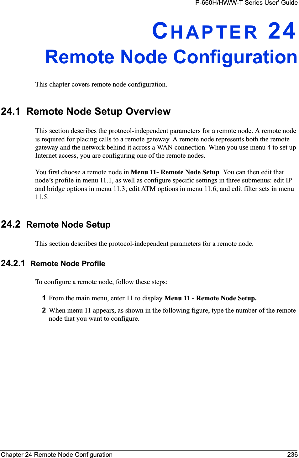 P-660H/HW/W-T Series User’ GuideChapter 24 Remote Node Configuration 236CHAPTER 24Remote Node ConfigurationThis chapter covers remote node configuration.24.1  Remote Node Setup OverviewThis section describes the protocol-independent parameters for a remote node. A remote node is required for placing calls to a remote gateway. A remote node represents both the remote gateway and the network behind it across a WAN connection. When you use menu 4 to set up Internet access, you are configuring one of the remote nodes.You first choose a remote node in Menu 11- Remote Node Setup. You can then edit that node’s profile in menu 11.1, as well as configure specific settings in three submenus: edit IP and bridge options in menu 11.3; edit ATM options in menu 11.6; and edit filter sets in menu 11.5.24.2 Remote Node SetupThis section describes the protocol-independent parameters for a remote node.24.2.1 Remote Node ProfileTo configure a remote node, follow these steps:1From the main menu, enter 11 to display Menu 11 - Remote Node Setup.2When menu 11 appears, as shown in the following figure, type the number of the remote node that you want to configure.