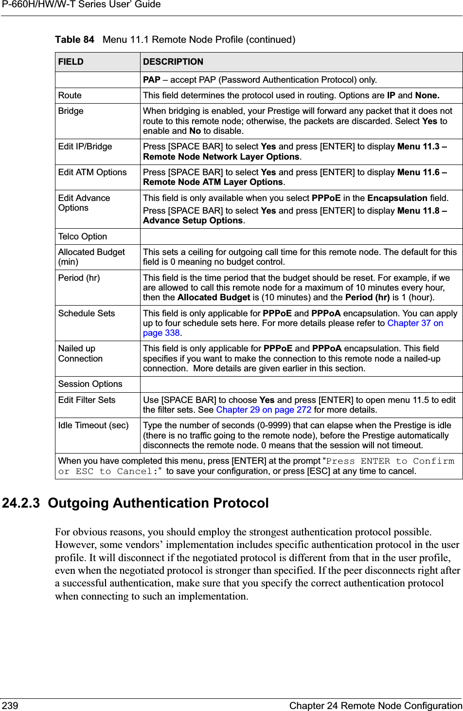 P-660H/HW/W-T Series User’ Guide239 Chapter 24 Remote Node Configuration24.2.3  Outgoing Authentication ProtocolFor obvious reasons, you should employ the strongest authentication protocol possible. However, some vendors’ implementation includes specific authentication protocol in the user profile. It will disconnect if the negotiated protocol is different from that in the user profile, even when the negotiated protocol is stronger than specified. If the peer disconnects right after a successful authentication, make sure that you specify the correct authentication protocol when connecting to such an implementation.PAP – accept PAP (Password Authentication Protocol) only.Route This field determines the protocol used in routing. Options are IP and None.Bridge When bridging is enabled, your Prestige will forward any packet that it does not route to this remote node; otherwise, the packets are discarded. Select Yes to enable and No to disable.Edit IP/Bridge Press [SPACE BAR] to select Yes and press [ENTER] to display Menu 11.3 – Remote Node Network Layer Options.Edit ATM Options Press [SPACE BAR] to select Yes and press [ENTER] to display Menu 11.6 – Remote Node ATM Layer Options.Edit Advance OptionsThis field is only available when you select PPPoE in the Encapsulation field.Press [SPACE BAR] to select Yes and press [ENTER] to display Menu 11.8 – Advance Setup Options.Telco OptionAllocated Budget (min)This sets a ceiling for outgoing call time for this remote node. The default for this field is 0 meaning no budget control. Period (hr) This field is the time period that the budget should be reset. For example, if we are allowed to call this remote node for a maximum of 10 minutes every hour, then the Allocated Budget is (10 minutes) and the Period (hr) is 1 (hour).Schedule Sets This field is only applicable for PPPoE and PPPoA encapsulation. You can apply up to four schedule sets here. For more details please refer to Chapter 37 on page 338.Nailed up ConnectionThis field is only applicable for PPPoE and PPPoA encapsulation. This field specifies if you want to make the connection to this remote node a nailed-up connection.  More details are given earlier in this section.Session OptionsEdit Filter Sets Use [SPACE BAR] to choose Yes and press [ENTER] to open menu 11.5 to edit the filter sets. See Chapter 29 on page 272 for more details.Idle Timeout (sec) Type the number of seconds (0-9999) that can elapse when the Prestige is idle (there is no traffic going to the remote node), before the Prestige automatically disconnects the remote node. 0 means that the session will not timeout.When you have completed this menu, press [ENTER] at the prompt “Press ENTER to Confirm or ESC to Cancel:”  to save your configuration, or press [ESC] at any time to cancel.Table 84   Menu 11.1 Remote Node Profile (continued)FIELD DESCRIPTION