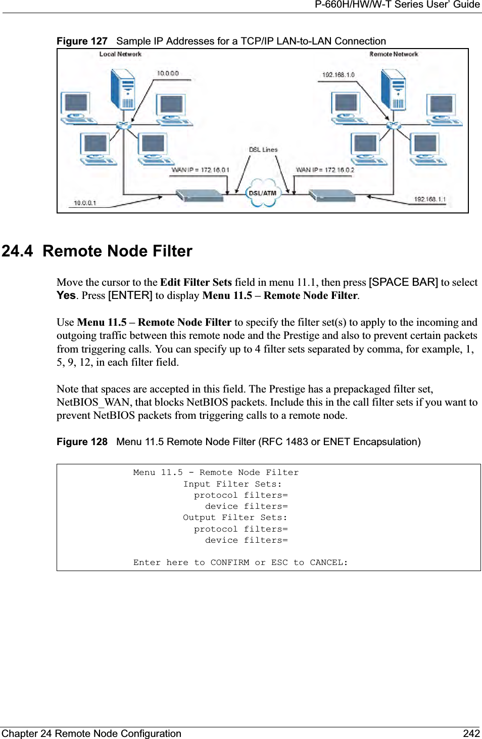 P-660H/HW/W-T Series User’ GuideChapter 24 Remote Node Configuration 242Figure 127   Sample IP Addresses for a TCP/IP LAN-to-LAN Connection24.4  Remote Node FilterMove the cursor to the Edit Filter Sets field in menu 11.1, then press [SPACE BAR] to select Yes. Press [ENTER] to display Menu 11.5 – Remote Node Filter.Use Menu 11.5 – Remote Node Filter to specify the filter set(s) to apply to the incoming and outgoing traffic between this remote node and the Prestige and also to prevent certain packets from triggering calls. You can specify up to 4 filter sets separated by comma, for example, 1, 5, 9, 12, in each filter field.Note that spaces are accepted in this field. The Prestige has a prepackaged filter set, NetBIOS_WAN, that blocks NetBIOS packets. Include this in the call filter sets if you want to prevent NetBIOS packets from triggering calls to a remote node.Figure 128   Menu 11.5 Remote Node Filter (RFC 1483 or ENET Encapsulation)Menu 11.5 - Remote Node Filter         Input Filter Sets:           protocol filters=             device filters=         Output Filter Sets:           protocol filters=             device filters=Enter here to CONFIRM or ESC to CANCEL: