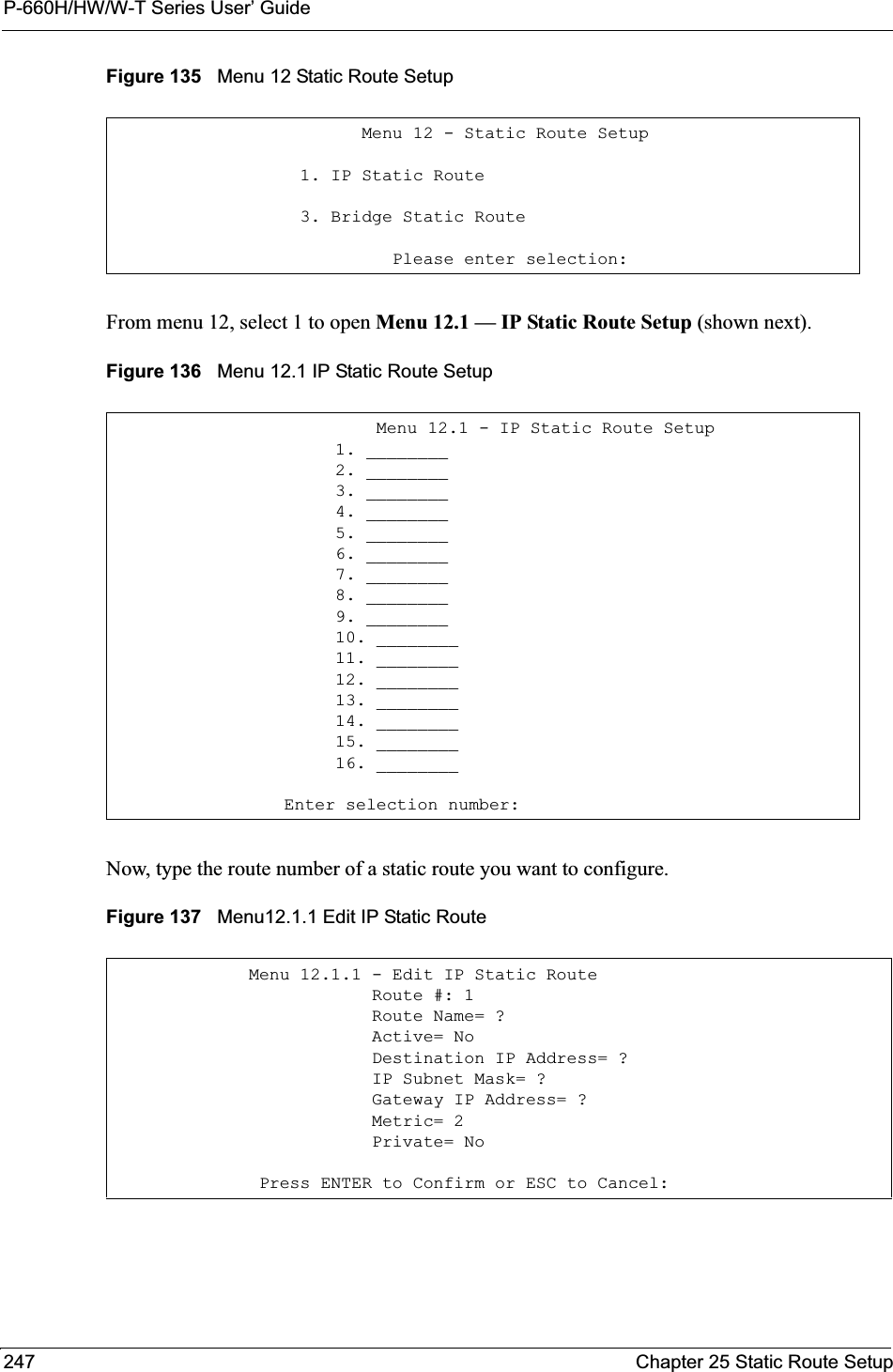 P-660H/HW/W-T Series User’ Guide247 Chapter 25 Static Route SetupFigure 135   Menu 12 Static Route SetupFrom menu 12, select 1 to open Menu 12.1 — IP Static Route Setup (shown next).Figure 136   Menu 12.1 IP Static Route SetupNow, type the route number of a static route you want to configure.Figure 137   Menu12.1.1 Edit IP Static Route           Menu 12 - Static Route Setup     1. IP Static Route     3. Bridge Static Route              Please enter selection:                  Menu 12.1 - IP Static Route Setup              1. ________              2. ________              3. ________              4. ________              5. ________              6. ________              7. ________              8. ________              9. ________              10. ________              11. ________              12. ________              13. ________              14. ________              15. ________              16. ________         Enter selection number:Menu 12.1.1 - Edit IP Static Route            Route #: 1            Route Name= ?            Active= No            Destination IP Address= ?            IP Subnet Mask= ?            Gateway IP Address= ?            Metric= 2            Private= No Press ENTER to Confirm or ESC to Cancel: