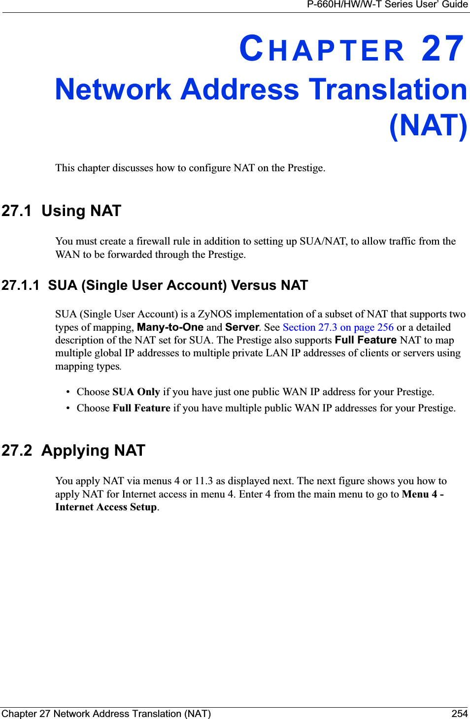 P-660H/HW/W-T Series User’ GuideChapter 27 Network Address Translation (NAT) 254CHAPTER 27Network Address Translation(NAT)This chapter discusses how to configure NAT on the Prestige.27.1  Using NATYou must create a firewall rule in addition to setting up SUA/NAT, to allow traffic from the WAN to be forwarded through the Prestige.27.1.1  SUA (Single User Account) Versus NATSUA (Single User Account) is a ZyNOS implementation of a subset of NAT that supports two types of mapping, Many-to-One and Server. See Section 27.3 on page 256 or a detailed description of the NAT set for SUA. The Prestige also supports Full Feature NAT to map multiple global IP addresses to multiple private LAN IP addresses of clients or servers using mapping types.• Choose SUA Only if you have just one public WAN IP address for your Prestige.• Choose Full Feature if you have multiple public WAN IP addresses for your Prestige.27.2  Applying NATYou apply NAT via menus 4 or 11.3 as displayed next. The next figure shows you how to apply NAT for Internet access in menu 4. Enter 4 from the main menu to go to Menu 4 - Internet Access Setup.