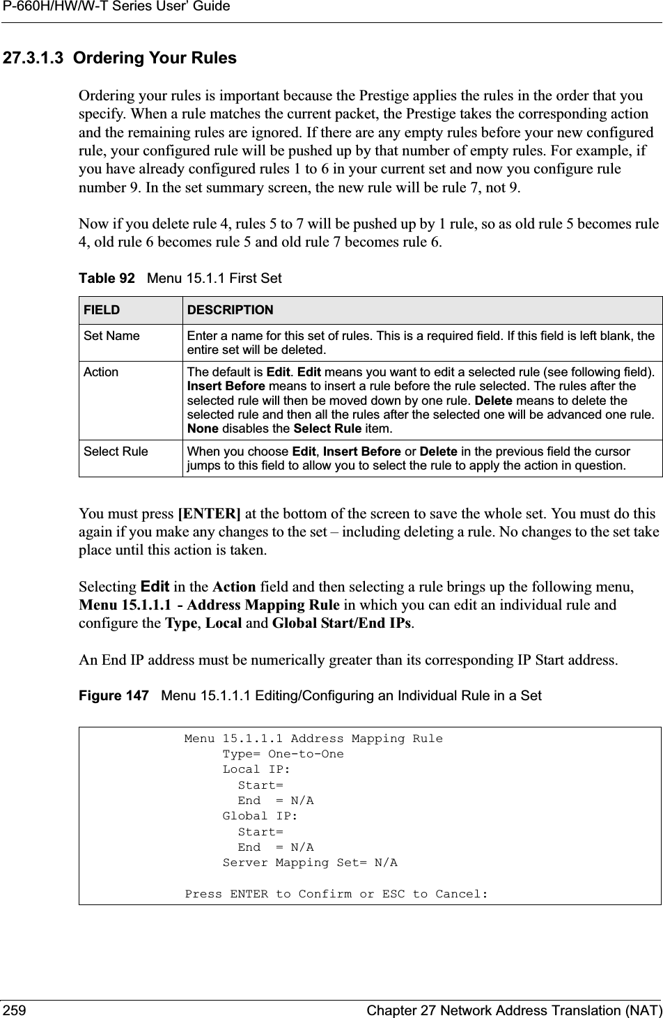 P-660H/HW/W-T Series User’ Guide259 Chapter 27 Network Address Translation (NAT)27.3.1.3  Ordering Your RulesOrdering your rules is important because the Prestige applies the rules in the order that you specify. When a rule matches the current packet, the Prestige takes the corresponding action and the remaining rules are ignored. If there are any empty rules before your new configured rule, your configured rule will be pushed up by that number of empty rules. For example, if you have already configured rules 1 to 6 in your current set and now you configure rule number 9. In the set summary screen, the new rule will be rule 7, not 9. Now if you delete rule 4, rules 5 to 7 will be pushed up by 1 rule, so as old rule 5 becomes rule 4, old rule 6 becomes rule 5 and old rule 7 becomes rule 6. You must press [ENTER] at the bottom of the screen to save the whole set. You must do this again if you make any changes to the set – including deleting a rule. No changes to the set take place until this action is taken. Selecting Edit in the Action field and then selecting a rule brings up the following menu, Menu 15.1.1.1 - Address Mapping Rule in which you can edit an individual rule and configure the Type,Local and Global Start/End IPs.An End IP address must be numerically greater than its corresponding IP Start address.Figure 147   Menu 15.1.1.1 Editing/Configuring an Individual Rule in a Set Table 92   Menu 15.1.1 First SetFIELD DESCRIPTIONSet Name Enter a name for this set of rules. This is a required field. If this field is left blank, the entire set will be deleted.Action The default is Edit.Edit means you want to edit a selected rule (see following field). Insert Before means to insert a rule before the rule selected. The rules after the selected rule will then be moved down by one rule. Delete means to delete the selected rule and then all the rules after the selected one will be advanced one rule. None disables the Select Rule item.Select Rule When you choose Edit,Insert Before or Delete in the previous field the cursor jumps to this field to allow you to select the rule to apply the action in question.Menu 15.1.1.1 Address Mapping Rule     Type= One-to-One     Local IP:       Start=       End  = N/A     Global IP:       Start=       End  = N/A     Server Mapping Set= N/APress ENTER to Confirm or ESC to Cancel: