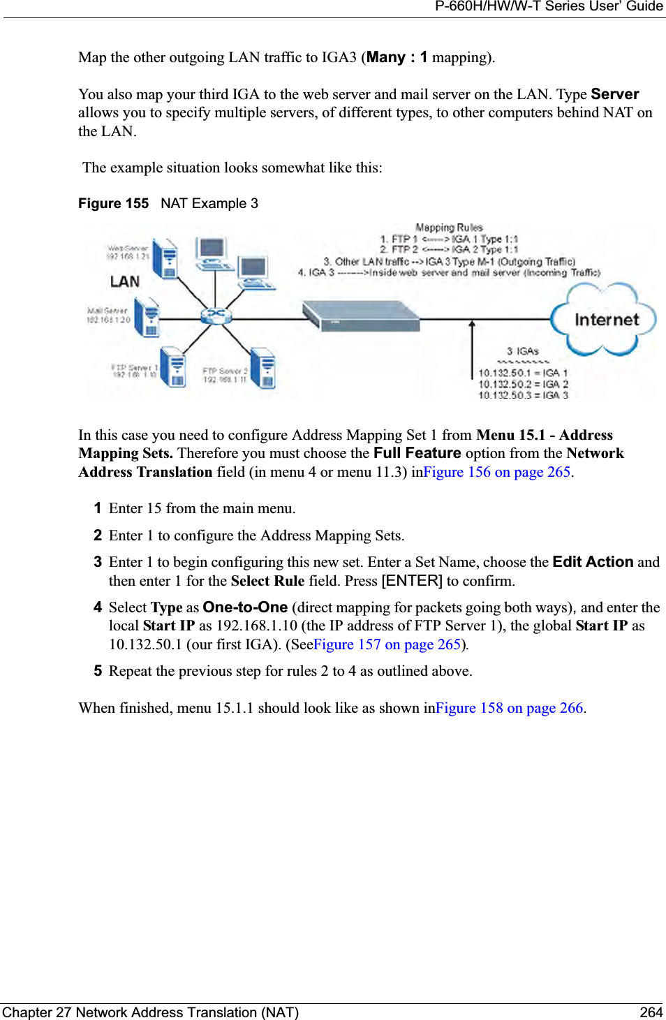 P-660H/HW/W-T Series User’ GuideChapter 27 Network Address Translation (NAT) 264Map the other outgoing LAN traffic to IGA3 (Many : 1 mapping).You also map your third IGA to the web server and mail server on the LAN. Type Serverallows you to specify multiple servers, of different types, to other computers behind NAT on the LAN. The example situation looks somewhat like this:Figure 155   NAT Example 3In this case you need to configure Address Mapping Set 1 from Menu 15.1 - Address Mapping Sets. Therefore you must choose the Full Feature option from the NetworkAddress Translation field (in menu 4 or menu 11.3) inFigure 156 on page 265.1Enter 15 from the main menu.2Enter 1 to configure the Address Mapping Sets.3Enter 1 to begin configuring this new set. Enter a Set Name, choose the Edit Action and then enter 1 for the Select Rule field. Press [ENTER] to confirm.4Select Type as One-to-One (direct mapping for packets going both ways),and enter the local Start IP as 192.168.1.10 (the IP address of FTP Server 1), the global Start IP as10.132.50.1 (our first IGA). (SeeFigure 157 on page 265).5Repeat the previous step for rules 2 to 4 as outlined above. When finished, menu 15.1.1 should look like as shown inFigure 158 on page 266.