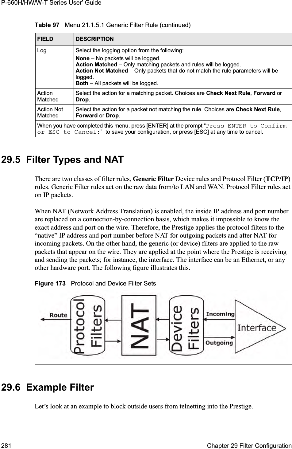 P-660H/HW/W-T Series User’ Guide281 Chapter 29 Filter Configuration29.5  Filter Types and NAT There are two classes of filter rules, Generic Filter Device rules and Protocol Filter (TCP/IP)rules. Generic Filter rules act on the raw data from/to LAN and WAN. Protocol Filter rules act on IP packets.When NAT (Network Address Translation) is enabled, the inside IP address and port number are replaced on a connection-by-connection basis, which makes it impossible to know the exact address and port on the wire. Therefore, the Prestige applies the protocol filters to the “native” IP address and port number before NAT for outgoing packets and after NAT for incoming packets. On the other hand, the generic (or device) filters are applied to the raw packets that appear on the wire. They are applied at the point where the Prestige is receiving and sending the packets; for instance, the interface. The interface can be an Ethernet, or any other hardware port. The following figure illustrates this.Figure 173   Protocol and Device Filter Sets29.6  Example FilterLet’s look at an example to block outside users from telnetting into the Prestige. Log Select the logging option from the following:None – No packets will be logged.Action Matched – Only matching packets and rules will be logged.Action Not Matched – Only packets that do not match the rule parameters will be logged.Both – All packets will be logged.Action MatchedSelect the action for a matching packet. Choices are Check Next Rule,Forward orDrop.Action Not MatchedSelect the action for a packet not matching the rule. Choices are Check Next Rule,Forward or Drop.When you have completed this menu, press [ENTER] at the prompt “Press ENTER to Confirm or ESC to Cancel:”  to save your configuration, or press [ESC] at any time to cancel.Table 97   Menu 21.1.5.1 Generic Filter Rule (continued)FIELD DESCRIPTION