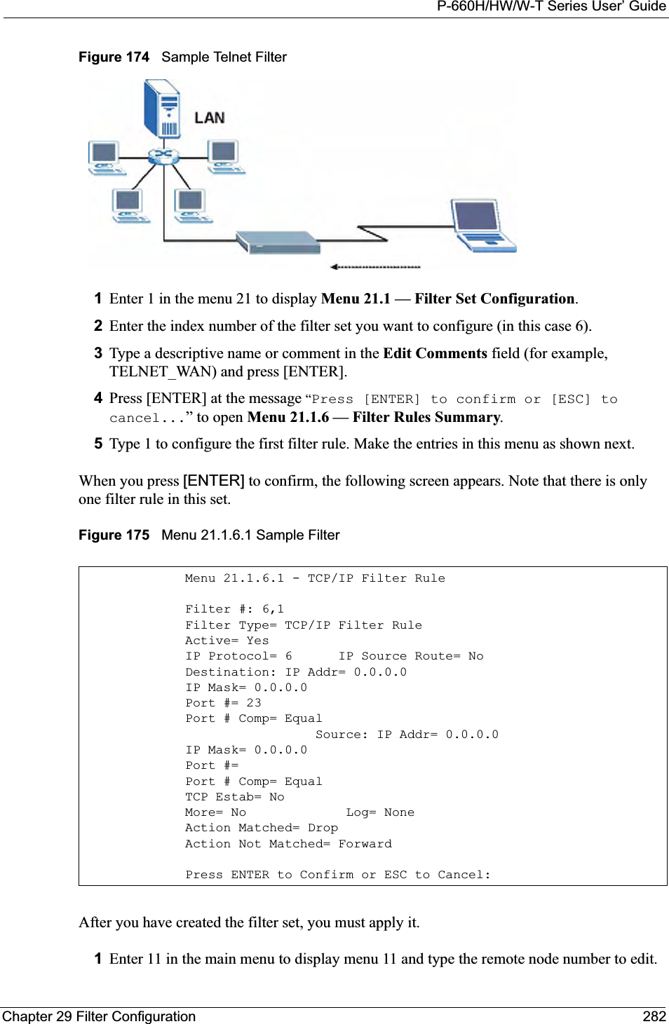 P-660H/HW/W-T Series User’ GuideChapter 29 Filter Configuration 282Figure 174   Sample Telnet Filter1Enter 1 in the menu 21 to display Menu 21.1 — Filter Set Configuration.2Enter the index number of the filter set you want to configure (in this case 6).3Type a descriptive name or comment in the Edit Comments field (for example, TELNET_WAN) and press [ENTER].4Press [ENTER] at the message “Press [ENTER] to confirm or [ESC] to cancel...” to open Menu 21.1.6 — Filter Rules Summary.5Type 1 to configure the first filter rule. Make the entries in this menu as shown next.When you press [ENTER] to confirm, the following screen appears. Note that there is only one filter rule in this set.Figure 175   Menu 21.1.6.1 Sample Filter After you have created the filter set, you must apply it.1Enter 11 in the main menu to display menu 11 and type the remote node number to edit.Menu 21.1.6.1 - TCP/IP Filter RuleFilter #: 6,1Filter Type= TCP/IP Filter RuleActive= YesIP Protocol= 6      IP Source Route= NoDestination: IP Addr= 0.0.0.0IP Mask= 0.0.0.0Port #= 23Port # Comp= Equal                 Source: IP Addr= 0.0.0.0IP Mask= 0.0.0.0Port #= Port # Comp= EqualTCP Estab= NoMore= No             Log= NoneAction Matched= DropAction Not Matched= ForwardPress ENTER to Confirm or ESC to Cancel: