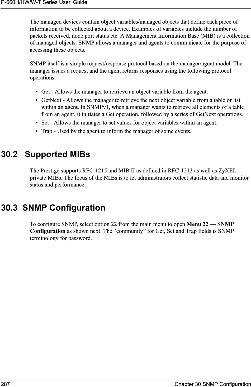 P-660H/HW/W-T Series User’ Guide287 Chapter 30 SNMP ConfigurationThe managed devices contain object variables/managed objects that define each piece of information to be collected about a device. Examples of variables include the number of packets received, node port status etc. A Management Information Base (MIB) is a collection of managed objects. SNMP allows a manager and agents to communicate for the purpose of accessing these objects.SNMP itself is a simple request/response protocol based on the manager/agent model. The manager issues a request and the agent returns responses using the following protocol operations:• Get - Allows the manager to retrieve an object variable from the agent. • GetNext - Allows the manager to retrieve the next object variable from a table or list within an agent. In SNMPv1, when a manager wants to retrieve all elements of a table from an agent, it initiates a Get operation, followed by a series of GetNext operations. • Set - Allows the manager to set values for object variables within an agent. • Trap - Used by the agent to inform the manager of some events.30.2   Supported MIBsThe Prestige supports RFC-1215 and MIB II as defined in RFC-1213 as well as ZyXEL private MIBs. The focus of the MIBs is to let administrators collect statistic data and monitor status and performance.30.3  SNMP ConfigurationTo configure SNMP, select option 22 from the main menu to open Menu 22 — SNMP Configuration as shown next. The “community” for Get, Set and Trap fields is SNMP terminology for password.