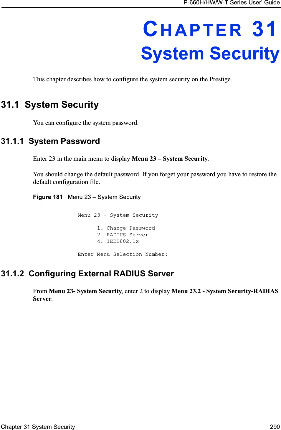 P-660H/HW/W-T Series User’ GuideChapter 31 System Security 290CHAPTER 31System SecurityThis chapter describes how to configure the system security on the Prestige.31.1  System SecurityYou can configure the system password.31.1.1  System PasswordEnter 23 in the main menu to display Menu 23 – System Security.You should change the default password. If you forget your password you have to restore the default configuration file. Figure 181   Menu 23 – System Security31.1.2  Configuring External RADIUS ServerFrom Menu 23- System Security, enter 2 to display Menu 23.2 - System Security-RADIAS Server.Menu 23 - System Security      1. Change Password      2. RADIUS Server      4. IEEE802.1xEnter Menu Selection Number: