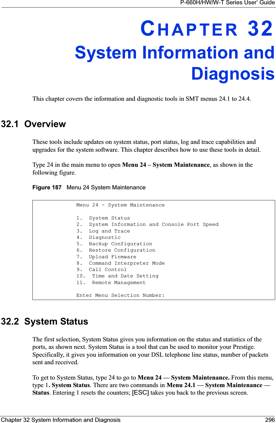 P-660H/HW/W-T Series User’ GuideChapter 32 System Information and Diagnosis 296CHAPTER 32System Information andDiagnosisThis chapter covers the information and diagnostic tools in SMT menus 24.1 to 24.4.32.1  OverviewThese tools include updates on system status, port status, log and trace capabilities and upgrades for the system software. This chapter describes how to use these tools in detail.Type 24 in the main menu to open Menu 24 – System Maintenance, as shown in the following figure.Figure 187   Menu 24 System Maintenance32.2  System StatusThe first selection, System Status gives you information on the status and statistics of the ports, as shown next. System Status is a tool that can be used to monitor your Prestige. Specifically, it gives you information on your DSL telephone line status, number of packets sent and received.To get to System Status, type 24 to go to Menu 24 — System Maintenance. From this menu, type 1.System Status. There are two commands in Menu 24.1 — System Maintenance —Status. Entering 1 resets the counters; [ESC] takes you back to the previous screen.Menu 24 - System Maintenance1.  System Status2.  System Information and Console Port Speed3.  Log and Trace4.  Diagnostic5.  Backup Configuration6.  Restore Configuration7.  Upload Firmware8.  Command Interpreter Mode9.  Call Control10.  Time and Date Setting11.  Remote Management      Enter Menu Selection Number: