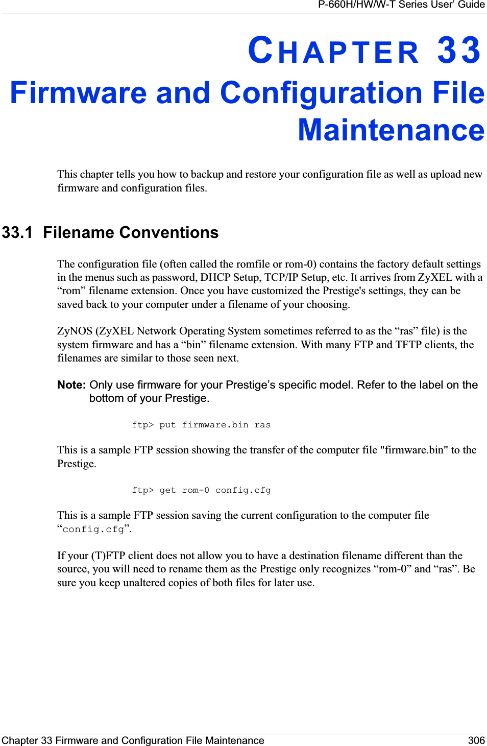 P-660H/HW/W-T Series User’ GuideChapter 33 Firmware and Configuration File Maintenance 306CHAPTER 33Firmware and Configuration FileMaintenanceThis chapter tells you how to backup and restore your configuration file as well as upload new firmware and configuration files.33.1  Filename ConventionsThe configuration file (often called the romfile or rom-0) contains the factory default settings in the menus such as password, DHCP Setup, TCP/IP Setup, etc. It arrives from ZyXEL with a “rom” filename extension. Once you have customized the Prestige&apos;s settings, they can be saved back to your computer under a filename of your choosing.ZyNOS (ZyXEL Network Operating System sometimes referred to as the “ras” file) is the system firmware and has a “bin” filename extension. With many FTP and TFTP clients, the filenames are similar to those seen next. Note: Only use firmware for your Prestige’s specific model. Refer to the label on the bottom of your Prestige.ftp&gt; put firmware.bin rasThis is a sample FTP session showing the transfer of the computer file &quot;firmware.bin&quot; to the Prestige.ftp&gt; get rom-0 config.cfgThis is a sample FTP session saving the current configuration to the computer file “config.cfg”.If your (T)FTP client does not allow you to have a destination filename different than the source, you will need to rename them as the Prestige only recognizes “rom-0” and “ras”. Be sure you keep unaltered copies of both files for later use.