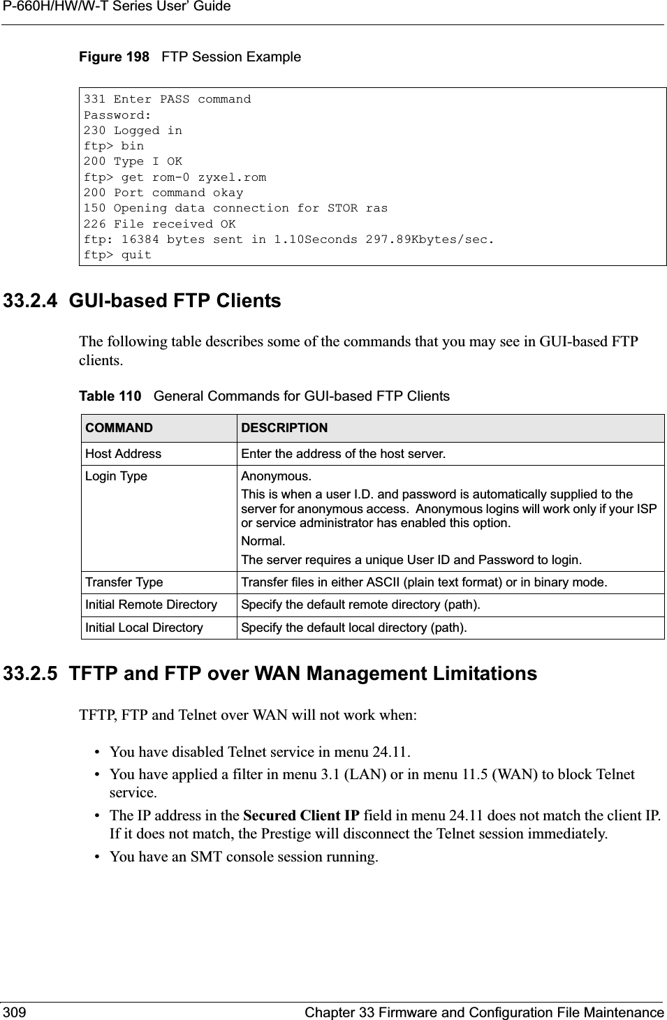 P-660H/HW/W-T Series User’ Guide309 Chapter 33 Firmware and Configuration File MaintenanceFigure 198   FTP Session Example33.2.4  GUI-based FTP ClientsThe following table describes some of the commands that you may see in GUI-based FTP clients.33.2.5  TFTP and FTP over WAN Management LimitationsTFTP, FTP and Telnet over WAN will not work when:• You have disabled Telnet service in menu 24.11.• You have applied a filter in menu 3.1 (LAN) or in menu 11.5 (WAN) to block Telnet service.• The IP address in the Secured Client IP field in menu 24.11 does not match the client IP. If it does not match, the Prestige will disconnect the Telnet session immediately.• You have an SMT console session running.331 Enter PASS commandPassword:230 Logged inftp&gt; bin200 Type I OKftp&gt; get rom-0 zyxel.rom200 Port command okay150 Opening data connection for STOR ras226 File received OKftp: 16384 bytes sent in 1.10Seconds 297.89Kbytes/sec.ftp&gt; quitTable 110   General Commands for GUI-based FTP ClientsCOMMAND DESCRIPTIONHost Address Enter the address of the host server.Login Type Anonymous.This is when a user I.D. and password is automatically supplied to the server for anonymous access.  Anonymous logins will work only if your ISP or service administrator has enabled this option.Normal.The server requires a unique User ID and Password to login.Transfer Type Transfer files in either ASCII (plain text format) or in binary mode.Initial Remote Directory Specify the default remote directory (path).Initial Local Directory Specify the default local directory (path).