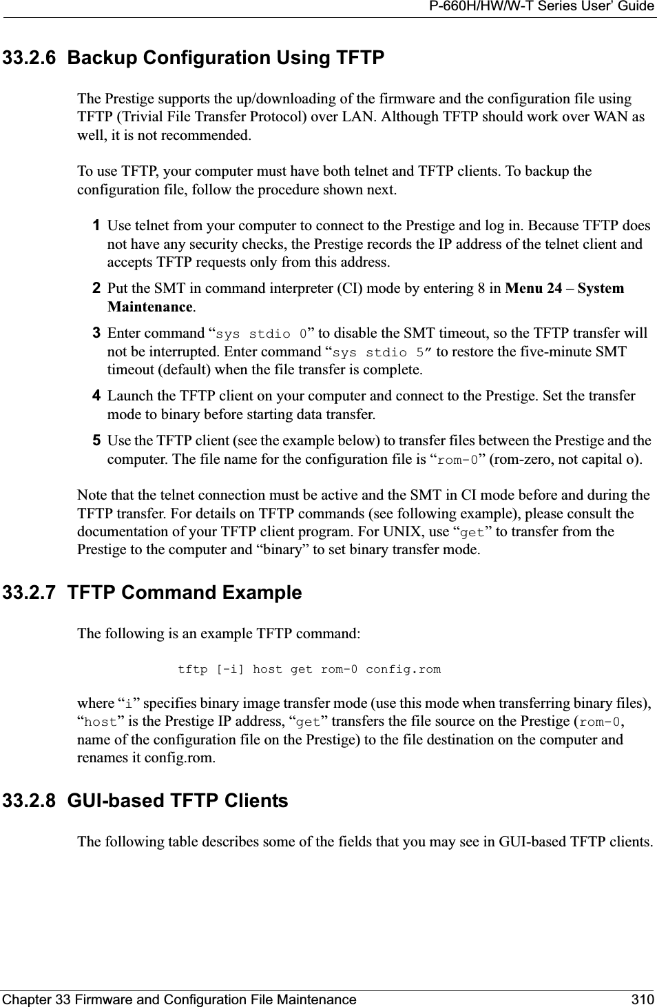 P-660H/HW/W-T Series User’ GuideChapter 33 Firmware and Configuration File Maintenance 31033.2.6  Backup Configuration Using TFTPThe Prestige supports the up/downloading of the firmware and the configuration file using TFTP (Trivial File Transfer Protocol) over LAN. Although TFTP should work over WAN as well, it is not recommended.To use TFTP, your computer must have both telnet and TFTP clients. To backup the configuration file, follow the procedure shown next.1Use telnet from your computer to connect to the Prestige and log in. Because TFTP does not have any security checks, the Prestige records the IP address of the telnet client and accepts TFTP requests only from this address.2Put the SMT in command interpreter (CI) mode by entering 8 in Menu 24 – SystemMaintenance.3Enter command “sys stdio 0” to disable the SMT timeout, so the TFTP transfer will not be interrupted. Enter command “sys stdio 5” to restore the five-minute SMT timeout (default) when the file transfer is complete.4Launch the TFTP client on your computer and connect to the Prestige. Set the transfer mode to binary before starting data transfer.5Use the TFTP client (see the example below) to transfer files between the Prestige and the computer. The file name for the configuration file is “rom-0” (rom-zero, not capital o).Note that the telnet connection must be active and the SMT in CI mode before and during the TFTP transfer. For details on TFTP commands (see following example), please consult the documentation of your TFTP client program. For UNIX, use “get” to transfer from the Prestige to the computer and “binary” to set binary transfer mode.33.2.7  TFTP Command ExampleThe following is an example TFTP command:tftp [-i] host get rom-0 config.romwhere “i” specifies binary image transfer mode (use this mode when transferring binary files), “host” is the Prestige IP address, “get” transfers the file source on the Prestige (rom-0,name of the configuration file on the Prestige) to the file destination on the computer and renames it config.rom.33.2.8  GUI-based TFTP ClientsThe following table describes some of the fields that you may see in GUI-based TFTP clients.