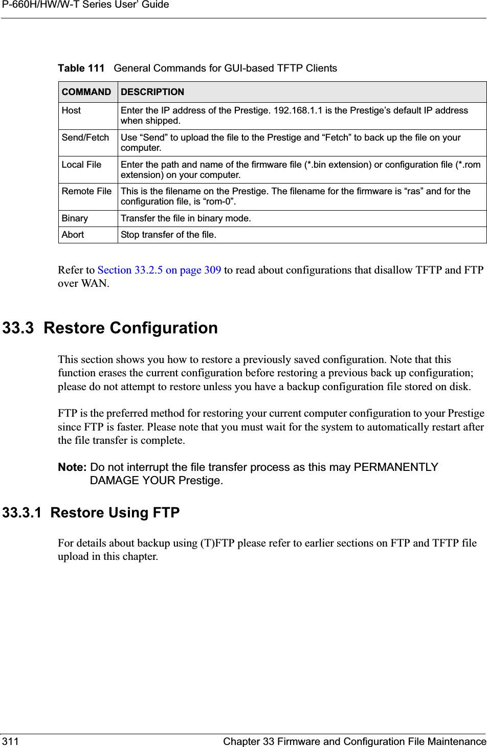 P-660H/HW/W-T Series User’ Guide311 Chapter 33 Firmware and Configuration File MaintenanceRefer to Section 33.2.5 on page 309 to read about configurations that disallow TFTP and FTP over WAN.33.3  Restore ConfigurationThis section shows you how to restore a previously saved configuration. Note that this function erases the current configuration before restoring a previous back up configuration; please do not attempt to restore unless you have a backup configuration file stored on disk. FTP is the preferred method for restoring your current computer configuration to your Prestige since FTP is faster. Please note that you must wait for the system to automatically restart after the file transfer is complete.Note: Do not interrupt the file transfer process as this may PERMANENTLY DAMAGE YOUR Prestige. 33.3.1  Restore Using FTPFor details about backup using (T)FTP please refer to earlier sections on FTP and TFTP file upload in this chapter.Table 111   General Commands for GUI-based TFTP ClientsCOMMAND DESCRIPTIONHost Enter the IP address of the Prestige. 192.168.1.1 is the Prestige’s default IP address when shipped.Send/Fetch Use “Send” to upload the file to the Prestige and “Fetch” to back up the file on your computer. Local File Enter the path and name of the firmware file (*.bin extension) or configuration file (*.rom extension) on your computer.Remote File This is the filename on the Prestige. The filename for the firmware is “ras” and for the configuration file, is “rom-0”.Binary Transfer the file in binary mode.Abort Stop transfer of the file.