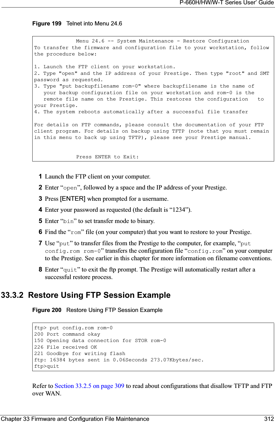 P-660H/HW/W-T Series User’ GuideChapter 33 Firmware and Configuration File Maintenance 312Figure 199   Telnet into Menu 24.61Launch the FTP client on your computer.2Enter “open”, followed by a space and the IP address of your Prestige. 3Press [ENTER] when prompted for a username.4Enter your password as requested (the default is “1234”).5Enter “bin” to set transfer mode to binary.6Find the “rom” file (on your computer) that you want to restore to your Prestige.7Use “put” to transfer files from the Prestige to the computer, for example, “putconfig.rom rom-0” transfers the configuration file “config.rom” on your computer to the Prestige. See earlier in this chapter for more information on filename conventions.8Enter “quit” to exit the ftp prompt. The Prestige will automatically restart after a successful restore process.33.3.2  Restore Using FTP Session ExampleFigure 200   Restore Using FTP Session ExampleRefer to Section 33.2.5 on page 309 to read about configurations that disallow TFTP and FTP over WAN.Menu 24.6 -- System Maintenance - Restore ConfigurationTo transfer the firmware and configuration file to your workstation, follow the procedure below:1. Launch the FTP client on your workstation.2. Type &quot;open&quot; and the IP address of your Prestige. Then type &quot;root&quot; and SMT password as requested.3. Type &quot;put backupfilename rom-0&quot; where backupfilename is the name of   your backup configuration file on your workstation and rom-0 is the   remote file name on the Prestige. This restores the configuration   to your Prestige.4. The system reboots automatically after a successful file transferFor details on FTP commands, please consult the documentation of your FTP client program. For details on backup using TFTP (note that you must remain in this menu to back up using TFTP), please see your Prestige manual.Press ENTER to Exit:ftp&gt; put config.rom rom-0200 Port command okay150 Opening data connection for STOR rom-0226 File received OK221 Goodbye for writing flashftp: 16384 bytes sent in 0.06Seconds 273.07Kbytes/sec.ftp&gt;quit