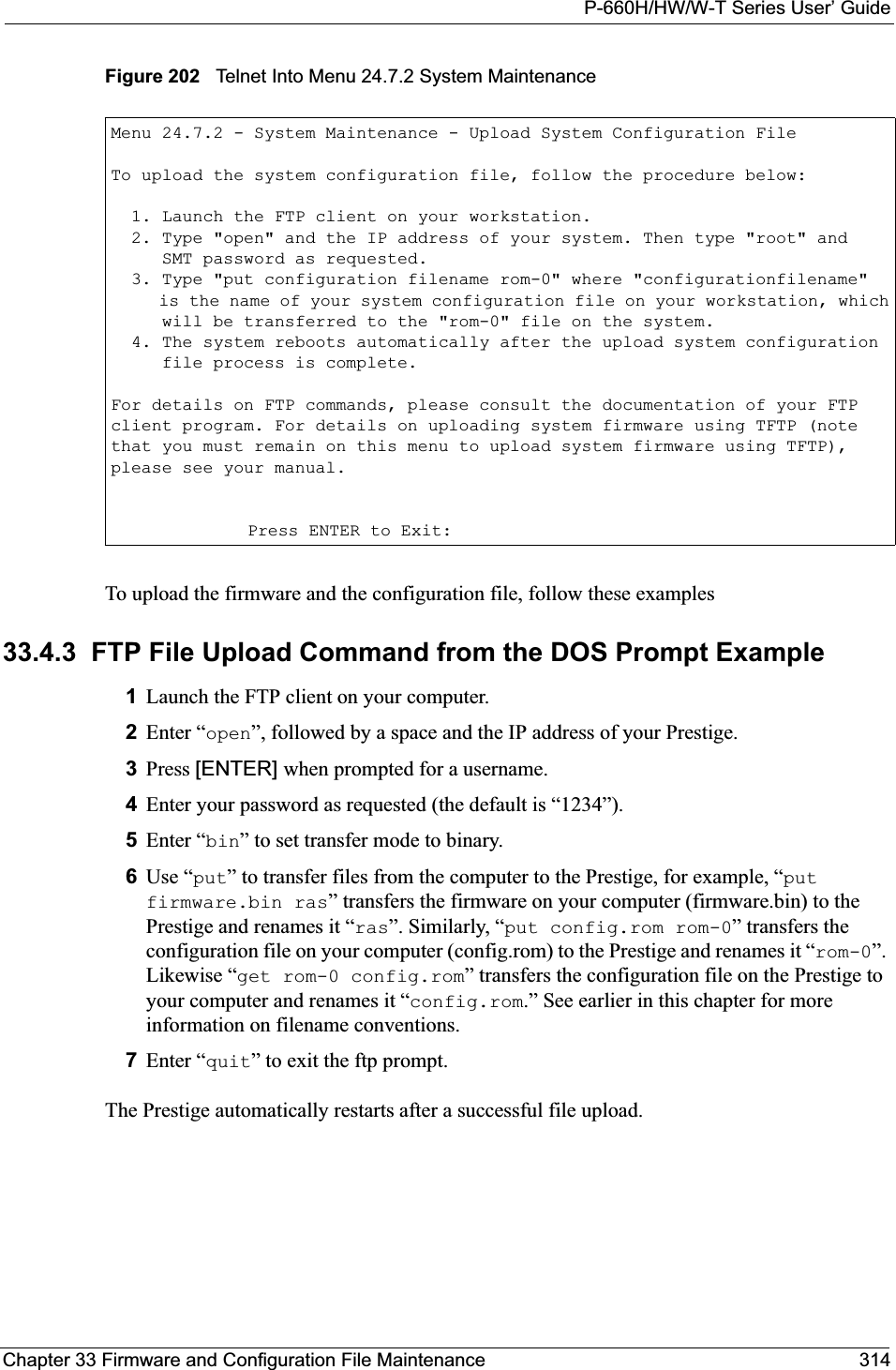 P-660H/HW/W-T Series User’ GuideChapter 33 Firmware and Configuration File Maintenance 314Figure 202   Telnet Into Menu 24.7.2 System Maintenance To upload the firmware and the configuration file, follow these examples33.4.3  FTP File Upload Command from the DOS Prompt Example1Launch the FTP client on your computer.2Enter “open”, followed by a space and the IP address of your Prestige. 3Press [ENTER] when prompted for a username.4Enter your password as requested (the default is “1234”).5Enter “bin” to set transfer mode to binary.6Use “put” to transfer files from the computer to the Prestige, for example, “putfirmware.bin ras” transfers the firmware on your computer (firmware.bin) to the Prestige and renames it “ras”. Similarly, “put config.rom rom-0” transfers the configuration file on your computer (config.rom) to the Prestige and renames it “rom-0”.Likewise “get rom-0 config.rom” transfers the configuration file on the Prestige to your computer and renames it “config.rom.” See earlier in this chapter for more information on filename conventions.7Enter “quit” to exit the ftp prompt.The Prestige automatically restarts after a successful file upload.Menu 24.7.2 - System Maintenance - Upload System Configuration FileTo upload the system configuration file, follow the procedure below:  1. Launch the FTP client on your workstation.  2. Type &quot;open&quot; and the IP address of your system. Then type &quot;root&quot; and     SMT password as requested.  3. Type &quot;put configuration filename rom-0&quot; where &quot;configurationfilename&quot;     is the name of your system configuration file on your workstation, which     will be transferred to the &quot;rom-0&quot; file on the system.  4. The system reboots automatically after the upload system configuration     file process is complete.For details on FTP commands, please consult the documentation of your FTPclient program. For details on uploading system firmware using TFTP (notethat you must remain on this menu to upload system firmware using TFTP),please see your manual.Press ENTER to Exit: