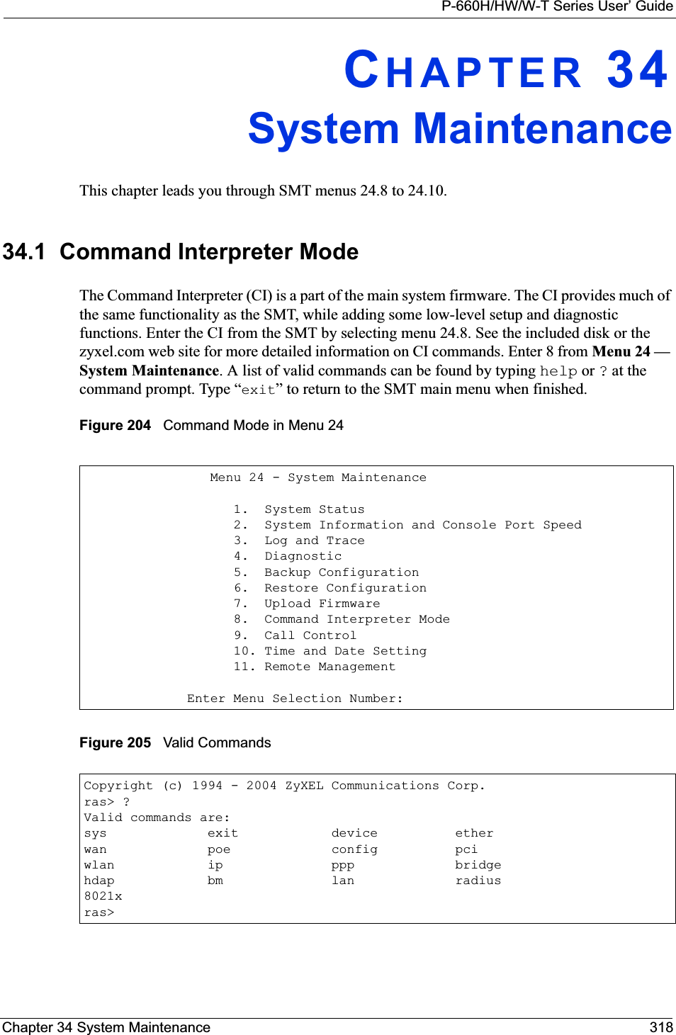 P-660H/HW/W-T Series User’ GuideChapter 34 System Maintenance 318CHAPTER 34System MaintenanceThis chapter leads you through SMT menus 24.8 to 24.10.34.1  Command Interpreter ModeThe Command Interpreter (CI) is a part of the main system firmware. The CI provides much of the same functionality as the SMT, while adding some low-level setup and diagnostic functions. Enter the CI from the SMT by selecting menu 24.8. See the included disk or the zyxel.com web site for more detailed information on CI commands. Enter 8 from Menu 24 — System Maintenance. A list of valid commands can be found by typing help or ? at the command prompt. Type “exit” to return to the SMT main menu when finished. Figure 204   Command Mode in Menu 24Figure 205   Valid Commands   Menu 24 - System Maintenance      1.  System Status      2.  System Information and Console Port Speed      3.  Log and Trace      4.  Diagnostic      5.  Backup Configuration      6.  Restore Configuration      7.  Upload Firmware      8.  Command Interpreter Mode      9.  Call Control      10. Time and Date Setting      11. Remote ManagementEnter Menu Selection Number:Copyright (c) 1994 - 2004 ZyXEL Communications Corp.ras&gt; ?Valid commands are:sys             exit            device          etherwan             poe             config          pciwlan            ip              ppp             bridgehdap            bm              lan             radius8021xras&gt;