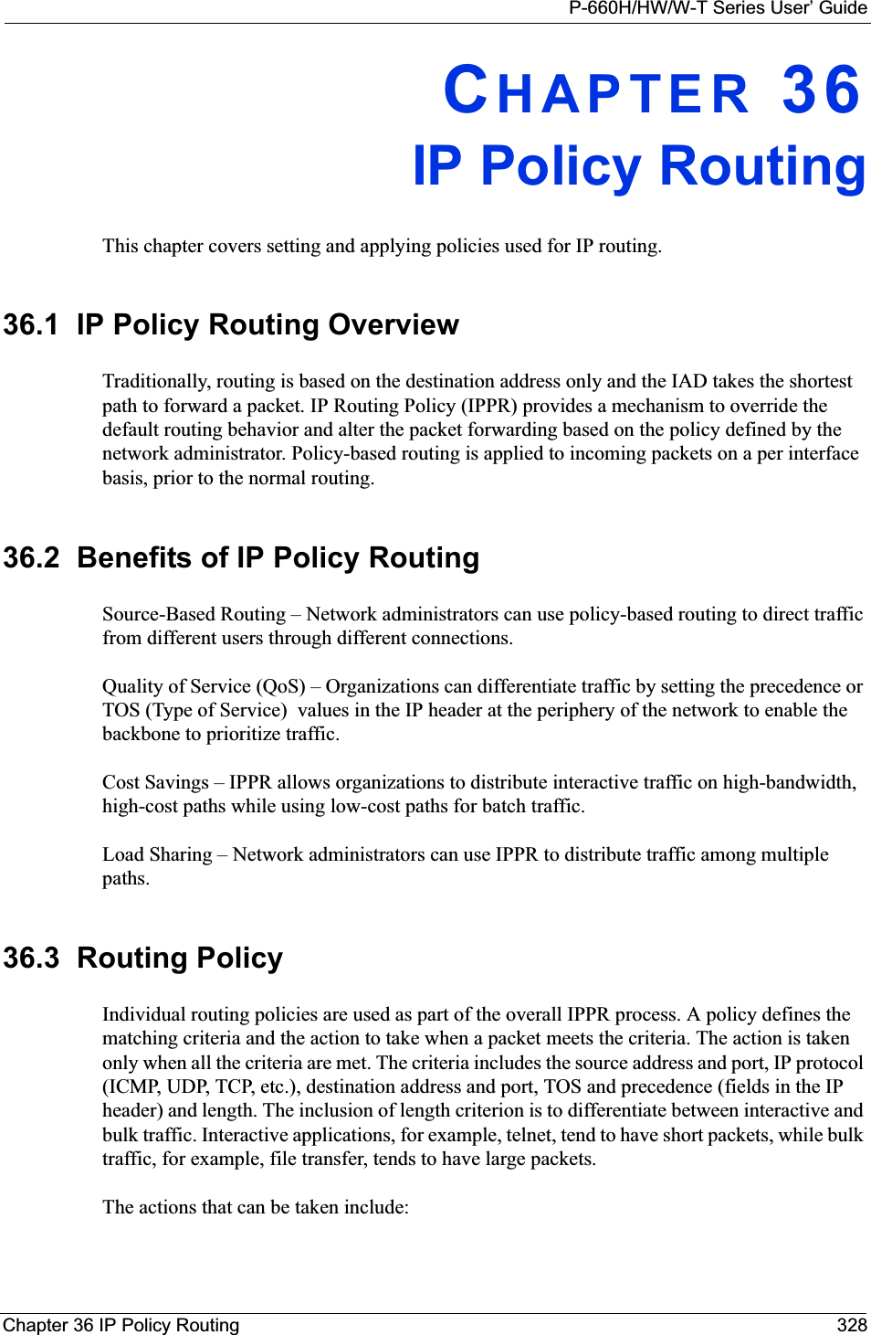 P-660H/HW/W-T Series User’ GuideChapter 36 IP Policy Routing 328CHAPTER 36IP Policy RoutingThis chapter covers setting and applying policies used for IP routing.36.1  IP Policy Routing OverviewTraditionally, routing is based on the destination address only and the IAD takes the shortest path to forward a packet. IP Routing Policy (IPPR) provides a mechanism to override the default routing behavior and alter the packet forwarding based on the policy defined by the network administrator. Policy-based routing is applied to incoming packets on a per interface basis, prior to the normal routing.36.2  Benefits of IP Policy RoutingSource-Based Routing – Network administrators can use policy-based routing to direct traffic from different users through different connections.Quality of Service (QoS) – Organizations can differentiate traffic by setting the precedence or TOS (Type of Service)  values in the IP header at the periphery of the network to enable the backbone to prioritize traffic.Cost Savings – IPPR allows organizations to distribute interactive traffic on high-bandwidth, high-cost paths while using low-cost paths for batch traffic.Load Sharing – Network administrators can use IPPR to distribute traffic among multiple paths.36.3  Routing PolicyIndividual routing policies are used as part of the overall IPPR process. A policy defines the matching criteria and the action to take when a packet meets the criteria. The action is taken only when all the criteria are met. The criteria includes the source address and port, IP protocol (ICMP, UDP, TCP, etc.), destination address and port, TOS and precedence (fields in the IP header) and length. The inclusion of length criterion is to differentiate between interactive and bulk traffic. Interactive applications, for example, telnet, tend to have short packets, while bulk traffic, for example, file transfer, tends to have large packets.The actions that can be taken include: