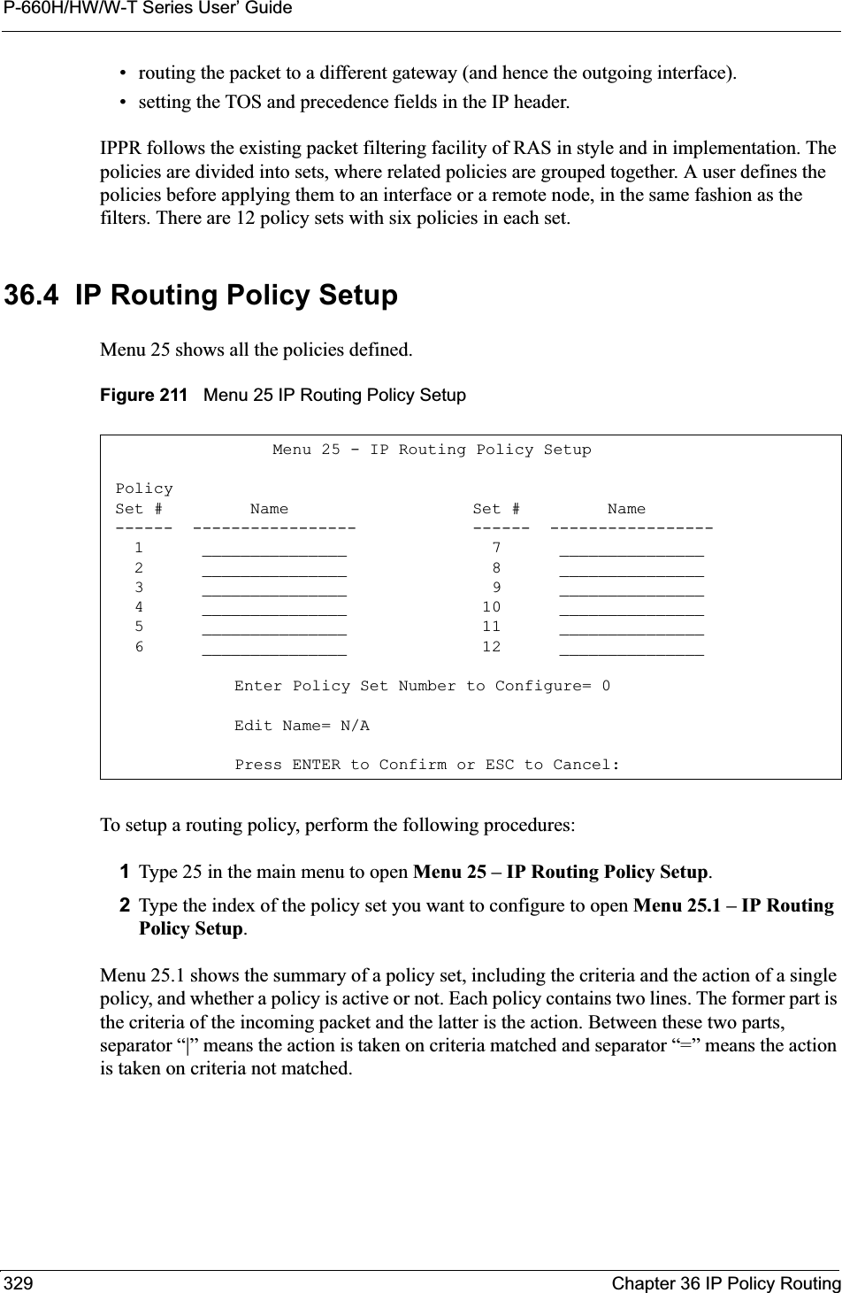P-660H/HW/W-T Series User’ Guide329 Chapter 36 IP Policy Routing• routing the packet to a different gateway (and hence the outgoing interface).• setting the TOS and precedence fields in the IP header.IPPR follows the existing packet filtering facility of RAS in style and in implementation. The policies are divided into sets, where related policies are grouped together. A user defines the policies before applying them to an interface or a remote node, in the same fashion as the filters. There are 12 policy sets with six policies in each set.36.4  IP Routing Policy SetupMenu 25 shows all the policies defined.Figure 211   Menu 25 IP Routing Policy SetupTo setup a routing policy, perform the following procedures:1Type 25 in the main menu to open Menu 25 – IP Routing Policy Setup.2Type the index of the policy set you want to configure to open Menu 25.1 – IP Routing Policy Setup.Menu 25.1 shows the summary of a policy set, including the criteria and the action of a single policy, and whether a policy is active or not. Each policy contains two lines. The former part is the criteria of the incoming packet and the latter is the action. Between these two parts, separator “|” means the action is taken on criteria matched and separator “=” means the action is taken on criteria not matched.    Menu 25 - IP Routing Policy Setup Policy Set #         Name                   Set #         Name ------  -----------------            ------  -----------------   1      _______________               7      _______________   2      _______________               8      _______________   3      _______________               9      _______________   4      _______________              10      _______________   5      _______________              11      _______________   6      _______________              12      _______________Enter Policy Set Number to Configure= 0Edit Name= N/APress ENTER to Confirm or ESC to Cancel: