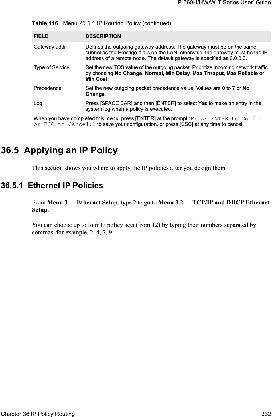 P-660H/HW/W-T Series User’ GuideChapter 36 IP Policy Routing 33236.5  Applying an IP PolicyThis section shows you where to apply the IP policies after you design them.36.5.1  Ethernet IP PoliciesFrom Menu 3 — Ethernet Setup, type 2 to go to Menu 3.2 — TCP/IP and DHCP Ethernet Setup.You can choose up to four IP policy sets (from 12) by typing their numbers separated by commas, for example, 2, 4, 7, 9.Gateway addr Defines the outgoing gateway address. The gateway must be on the same subnet as the Prestige if it is on the LAN, otherwise, the gateway must be the IP address of a remote node. The default gateway is specified as 0.0.0.0.Type of Service Set the new TOS value of the outgoing packet. Prioritize incoming network traffic by choosing No Change,Normal,Min Delay,Max Thruput, Max Reliable or Min Cost.Precedence Set the new outgoing packet precedence value. Values are 0 to 7 or NoChange.Log Press [SPACE BAR] and then [ENTER] to select Yes to make an entry in the system log when a policy is executed.When you have completed this menu, press [ENTER] at the prompt “Press ENTER to Confirm or ESC to Cancel:”  to save your configuration, or press [ESC] at any time to cancel.Table 116   Menu 25.1.1 IP Routing Policy (continued)FIELD DESCRIPTION