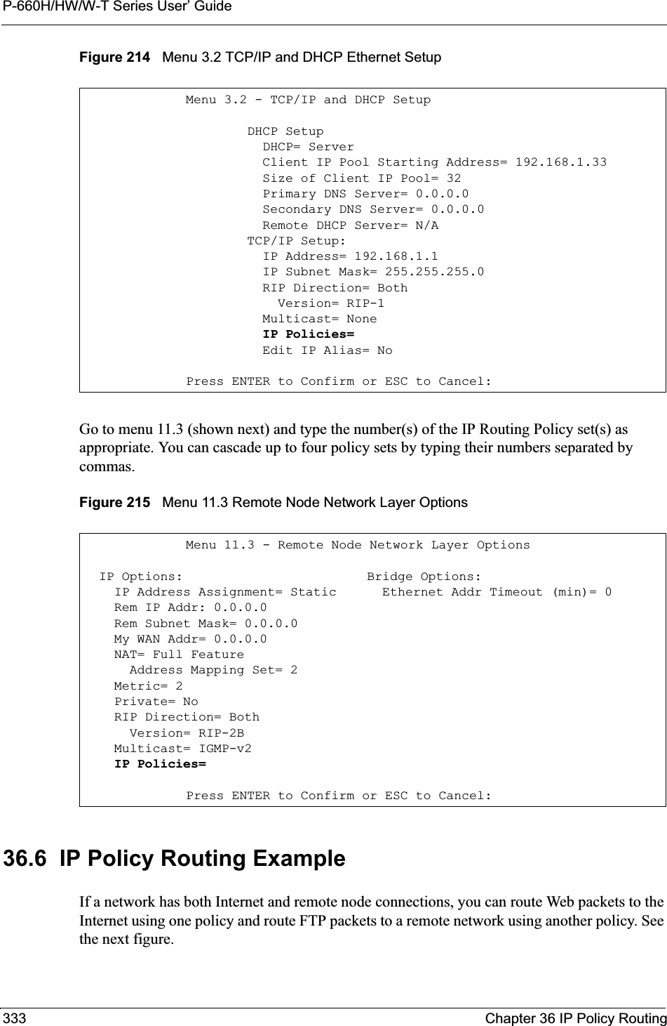 P-660H/HW/W-T Series User’ Guide333 Chapter 36 IP Policy RoutingFigure 214   Menu 3.2 TCP/IP and DHCP Ethernet SetupGo to menu 11.3 (shown next) and type the number(s) of the IP Routing Policy set(s) as appropriate. You can cascade up to four policy sets by typing their numbers separated by commas.Figure 215   Menu 11.3 Remote Node Network Layer Options36.6  IP Policy Routing ExampleIf a network has both Internet and remote node connections, you can route Web packets to the Internet using one policy and route FTP packets to a remote network using another policy. See the next figure. Menu 3.2 - TCP/IP and DHCP Setup        DHCP Setup          DHCP= Server          Client IP Pool Starting Address= 192.168.1.33          Size of Client IP Pool= 32          Primary DNS Server= 0.0.0.0          Secondary DNS Server= 0.0.0.0          Remote DHCP Server= N/A        TCP/IP Setup:          IP Address= 192.168.1.1          IP Subnet Mask= 255.255.255.0          RIP Direction= Both            Version= RIP-1          Multicast= None          IP Policies=          Edit IP Alias= NoPress ENTER to Confirm or ESC to Cancel:Menu 11.3 - Remote Node Network Layer Options  IP Options:                        Bridge Options:    IP Address Assignment= Static      Ethernet Addr Timeout (min)= 0    Rem IP Addr: 0.0.0.0                  Rem Subnet Mask= 0.0.0.0      My WAN Addr= 0.0.0.0                 NAT= Full Feature      Address Mapping Set= 2    Metric= 2    Private= No    RIP Direction= Both                   Version= RIP-2B                     Multicast= IGMP-v2    IP Policies= Press ENTER to Confirm or ESC to Cancel: