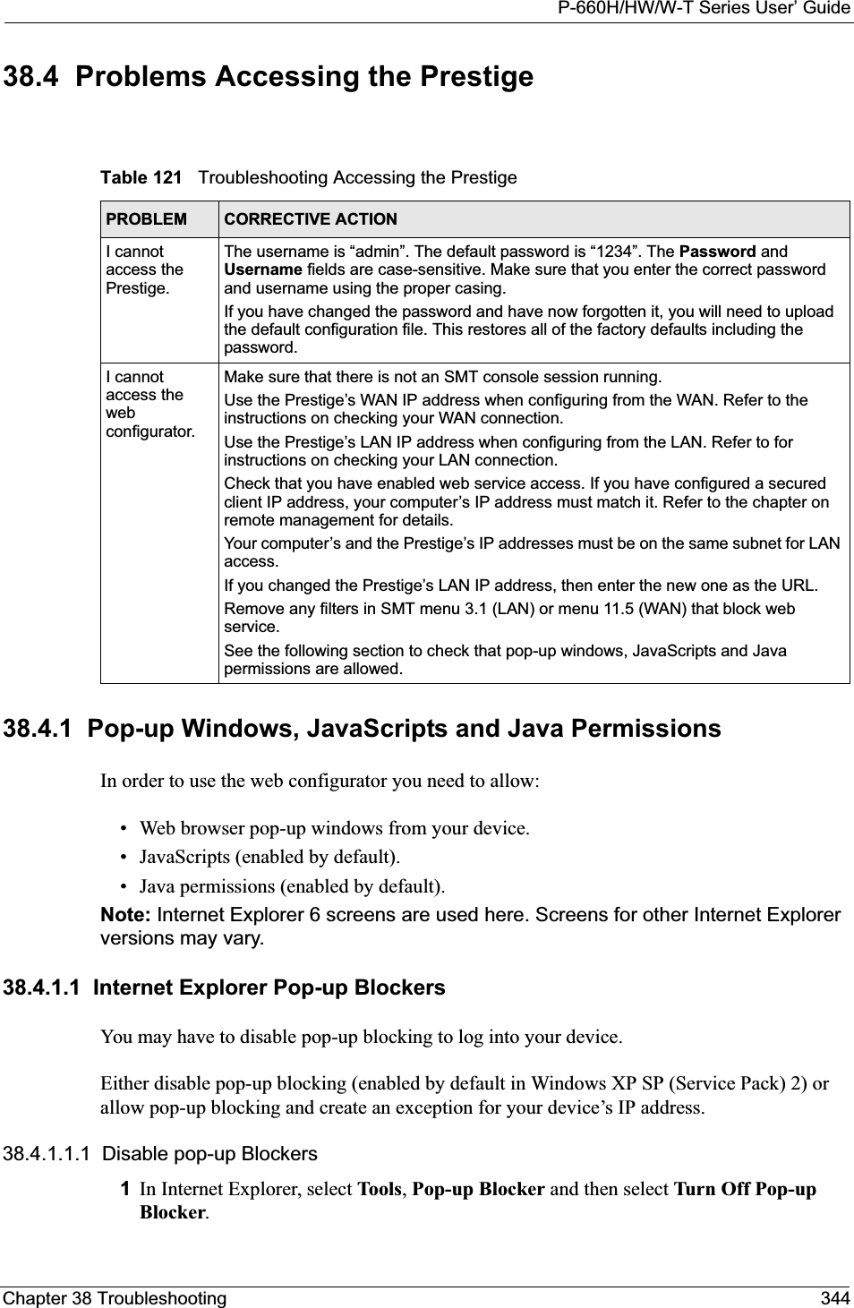 P-660H/HW/W-T Series User’ GuideChapter 38 Troubleshooting 34438.4  Problems Accessing the Prestige38.4.1  Pop-up Windows, JavaScripts and Java Permissions In order to use the web configurator you need to allow:• Web browser pop-up windows from your device.• JavaScripts (enabled by default).• Java permissions (enabled by default).Note: Internet Explorer 6 screens are used here. Screens for other Internet Explorer versions may vary.38.4.1.1  Internet Explorer Pop-up BlockersYou may have to disable pop-up blocking to log into your device. Either disable pop-up blocking (enabled by default in Windows XP SP (Service Pack) 2) or allow pop-up blocking and create an exception for your device’s IP address.38.4.1.1.1  Disable pop-up Blockers1In Internet Explorer, select Tools,Pop-up Blocker and then select Turn Off Pop-up Blocker.Table 121   Troubleshooting Accessing the PrestigePROBLEM CORRECTIVE ACTIONI cannot access the Prestige.The username is “admin”. The default password is “1234”. The Password and Username fields are case-sensitive. Make sure that you enter the correct password and username using the proper casing.If you have changed the password and have now forgotten it, you will need to upload the default configuration file. This restores all of the factory defaults including the password.I cannot access the web configurator.Make sure that there is not an SMT console session running.Use the Prestige’s WAN IP address when configuring from the WAN. Refer to the instructions on checking your WAN connection.Use the Prestige’s LAN IP address when configuring from the LAN. Refer to for instructions on checking your LAN connection.Check that you have enabled web service access. If you have configured a secured client IP address, your computer’s IP address must match it. Refer to the chapter on remote management for details. Your computer’s and the Prestige’s IP addresses must be on the same subnet for LAN access.If you changed the Prestige’s LAN IP address, then enter the new one as the URL.Remove any filters in SMT menu 3.1 (LAN) or menu 11.5 (WAN) that block web service. See the following section to check that pop-up windows, JavaScripts and Java permissions are allowed.