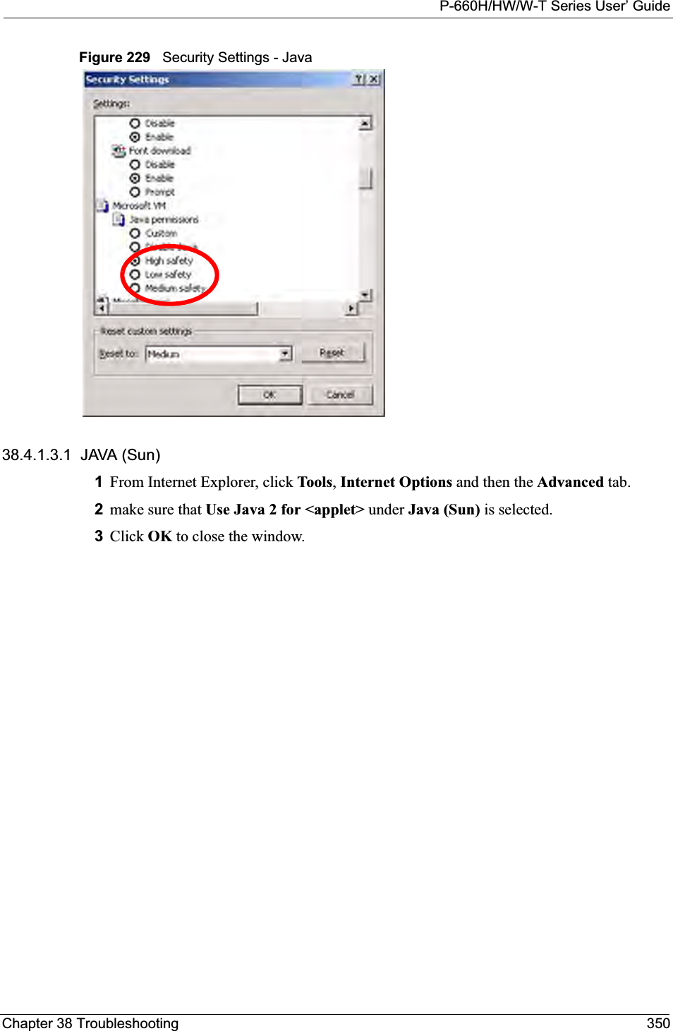 P-660H/HW/W-T Series User’ GuideChapter 38 Troubleshooting 350Figure 229   Security Settings - Java 38.4.1.3.1  JAVA (Sun)1From Internet Explorer, click Tools,Internet Options and then the Advanced tab. 2make sure that Use Java 2 for &lt;applet&gt; under Java (Sun) is selected.3Click OK to close the window.