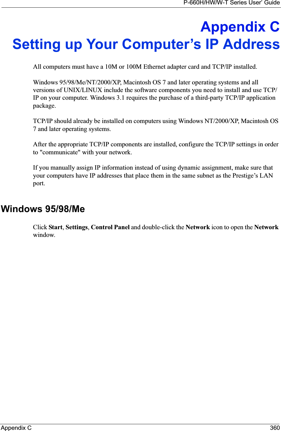 P-660H/HW/W-T Series User’ GuideAppendix C 360Appendix CSetting up Your Computer’s IP AddressAll computers must have a 10M or 100M Ethernet adapter card and TCP/IP installed. Windows 95/98/Me/NT/2000/XP, Macintosh OS 7 and later operating systems and all versions of UNIX/LINUX include the software components you need to install and use TCP/IP on your computer. Windows 3.1 requires the purchase of a third-party TCP/IP application package.TCP/IP should already be installed on computers using Windows NT/2000/XP, Macintosh OS 7 and later operating systems.After the appropriate TCP/IP components are installed, configure the TCP/IP settings in order to &quot;communicate&quot; with your network. If you manually assign IP information instead of using dynamic assignment, make sure that your computers have IP addresses that place them in the same subnet as the Prestige’s LAN port.Windows 95/98/MeClick Start,Settings,Control Panel and double-click the Network icon to open the Network window.