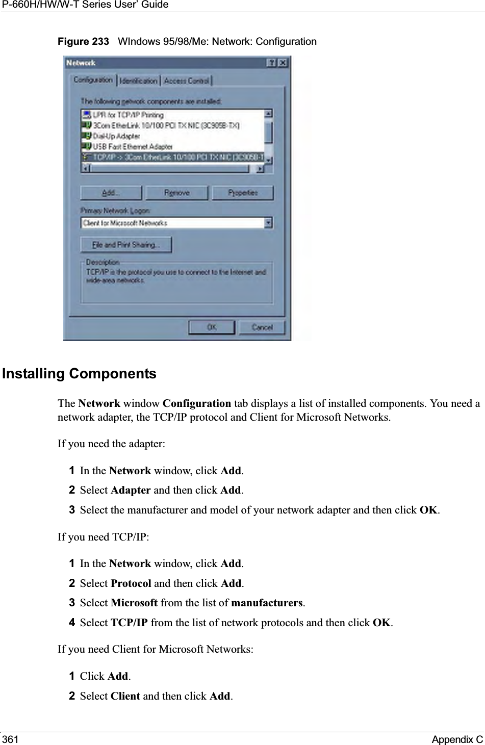 P-660H/HW/W-T Series User’ Guide361 Appendix CFigure 233   WIndows 95/98/Me: Network: ConfigurationInstalling ComponentsThe Network window Configuration tab displays a list of installed components. You need a network adapter, the TCP/IP protocol and Client for Microsoft Networks.If you need the adapter:1In the Network window, click Add.2Select Adapter and then click Add.3Select the manufacturer and model of your network adapter and then click OK.If you need TCP/IP:1In the Network window, click Add.2Select Protocol and then click Add.3Select Microsoft from the list of manufacturers.4Select TCP/IP from the list of network protocols and then click OK.If you need Client for Microsoft Networks:1Click Add.2Select Client and then click Add.