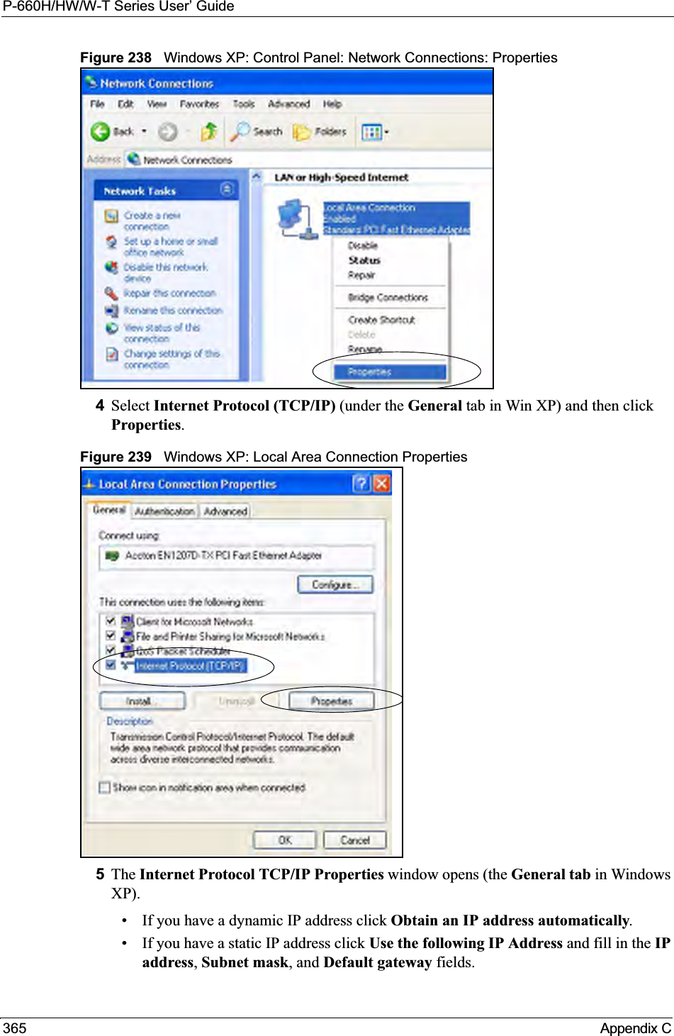 P-660H/HW/W-T Series User’ Guide365 Appendix CFigure 238   Windows XP: Control Panel: Network Connections: Properties4Select Internet Protocol (TCP/IP) (under the General tab in Win XP) and then click Properties.Figure 239   Windows XP: Local Area Connection Properties5The Internet Protocol TCP/IP Properties window opens (the General tab in Windows XP).• If you have a dynamic IP address click Obtain an IP address automatically.• If you have a static IP address click Use the following IP Address and fill in the IPaddress,Subnet mask, and Default gateway fields. 