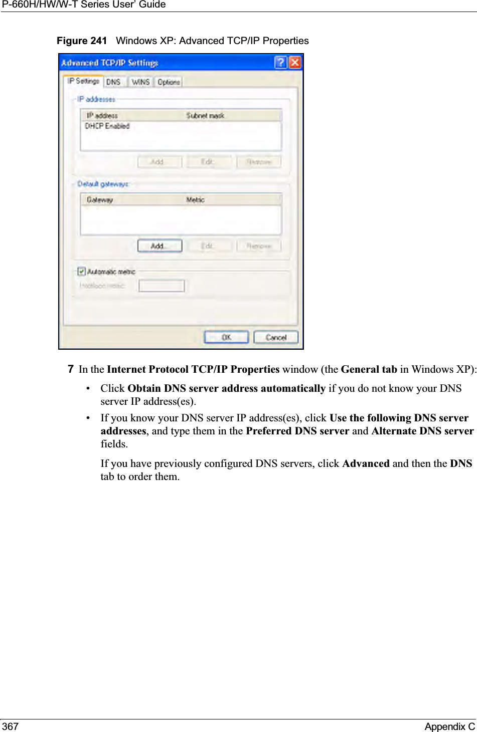 P-660H/HW/W-T Series User’ Guide367 Appendix CFigure 241   Windows XP: Advanced TCP/IP Properties7In the Internet Protocol TCP/IP Properties window (the General tab in Windows XP):• Click Obtain DNS server address automatically if you do not know your DNS server IP address(es).• If you know your DNS server IP address(es), click Use the following DNS server addresses, and type them in the Preferred DNS server and Alternate DNS serverfields.If you have previously configured DNS servers, click Advanced and then the DNStab to order them.