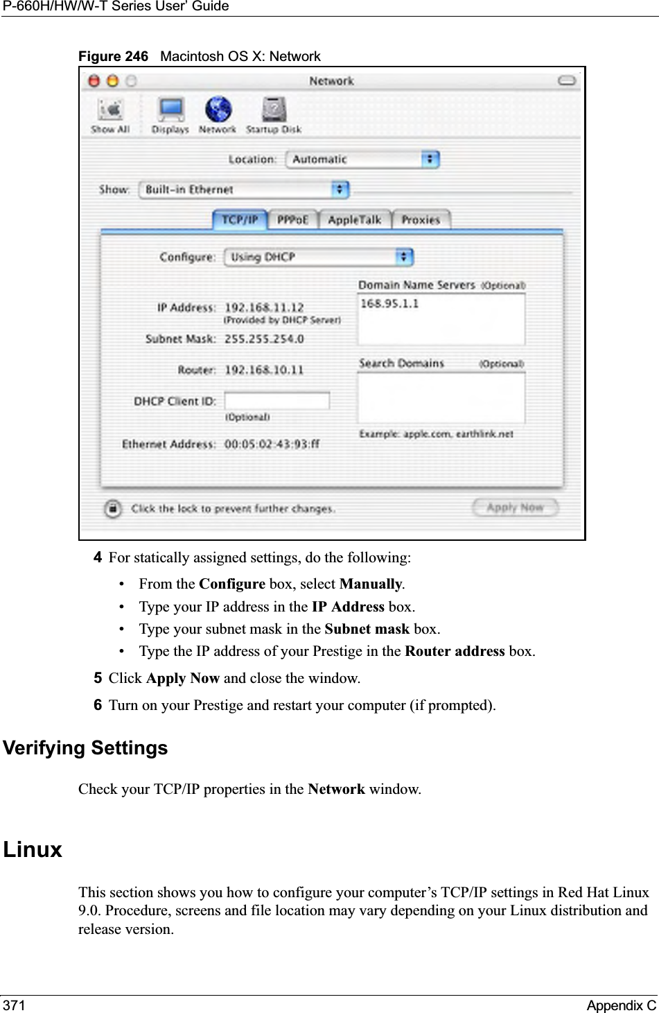 P-660H/HW/W-T Series User’ Guide371 Appendix CFigure 246   Macintosh OS X: Network4For statically assigned settings, do the following:•From the Configure box, select Manually.• Type your IP address in the IP Address box.• Type your subnet mask in the Subnet mask box.• Type the IP address of your Prestige in the Router address box.5Click Apply Now and close the window.6Turn on your Prestige and restart your computer (if prompted).Verifying SettingsCheck your TCP/IP properties in the Network window.LinuxThis section shows you how to configure your computer’s TCP/IP settings in Red Hat Linux 9.0. Procedure, screens and file location may vary depending on your Linux distribution and release version. 