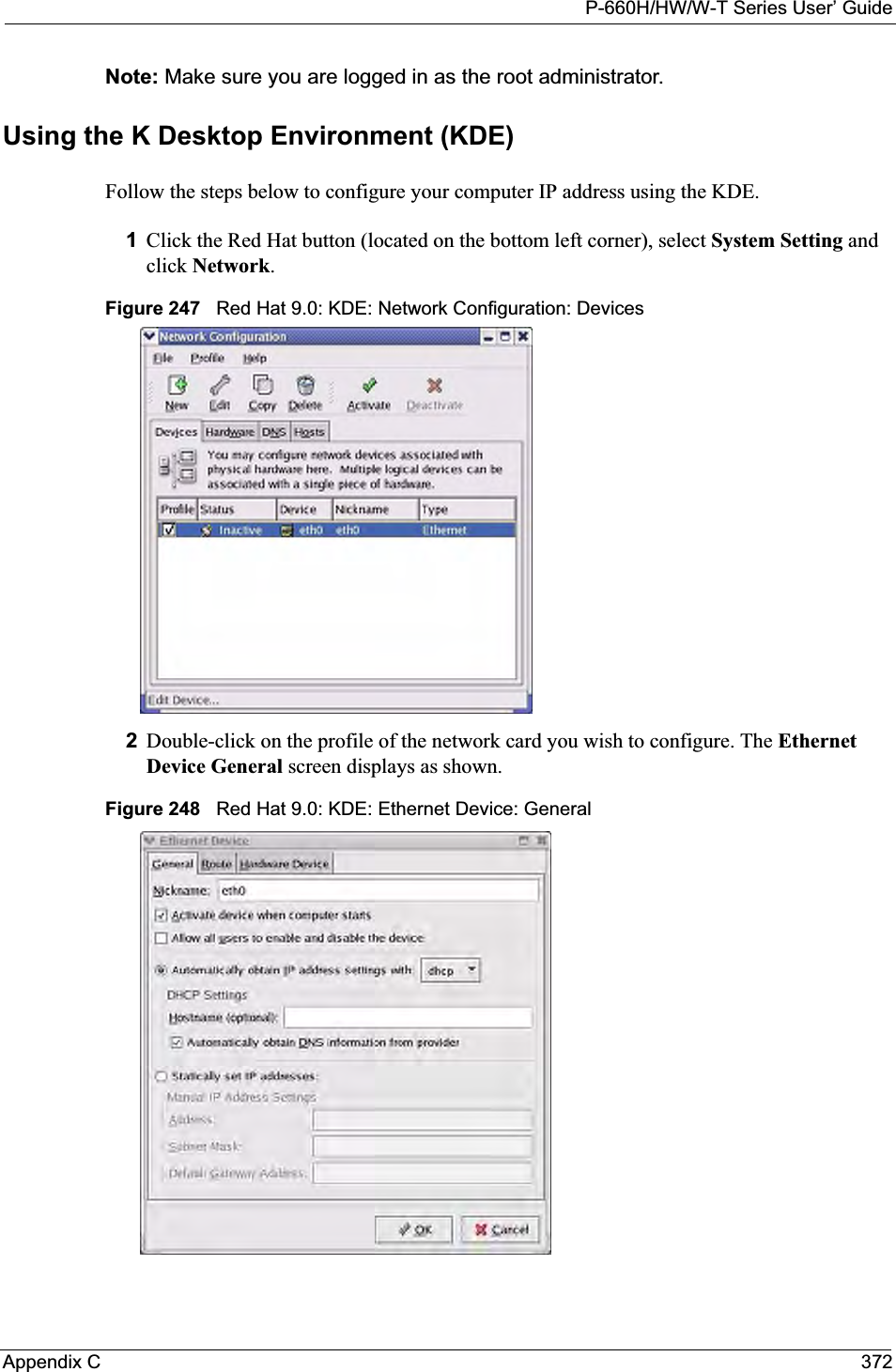 P-660H/HW/W-T Series User’ GuideAppendix C 372Note: Make sure you are logged in as the root administrator. Using the K Desktop Environment (KDE)Follow the steps below to configure your computer IP address using the KDE. 1Click the Red Hat button (located on the bottom left corner), select System Setting and click Network.Figure 247   Red Hat 9.0: KDE: Network Configuration: Devices 2Double-click on the profile of the network card you wish to configure. The EthernetDevice General screen displays as shown. Figure 248   Red Hat 9.0: KDE: Ethernet Device: General  