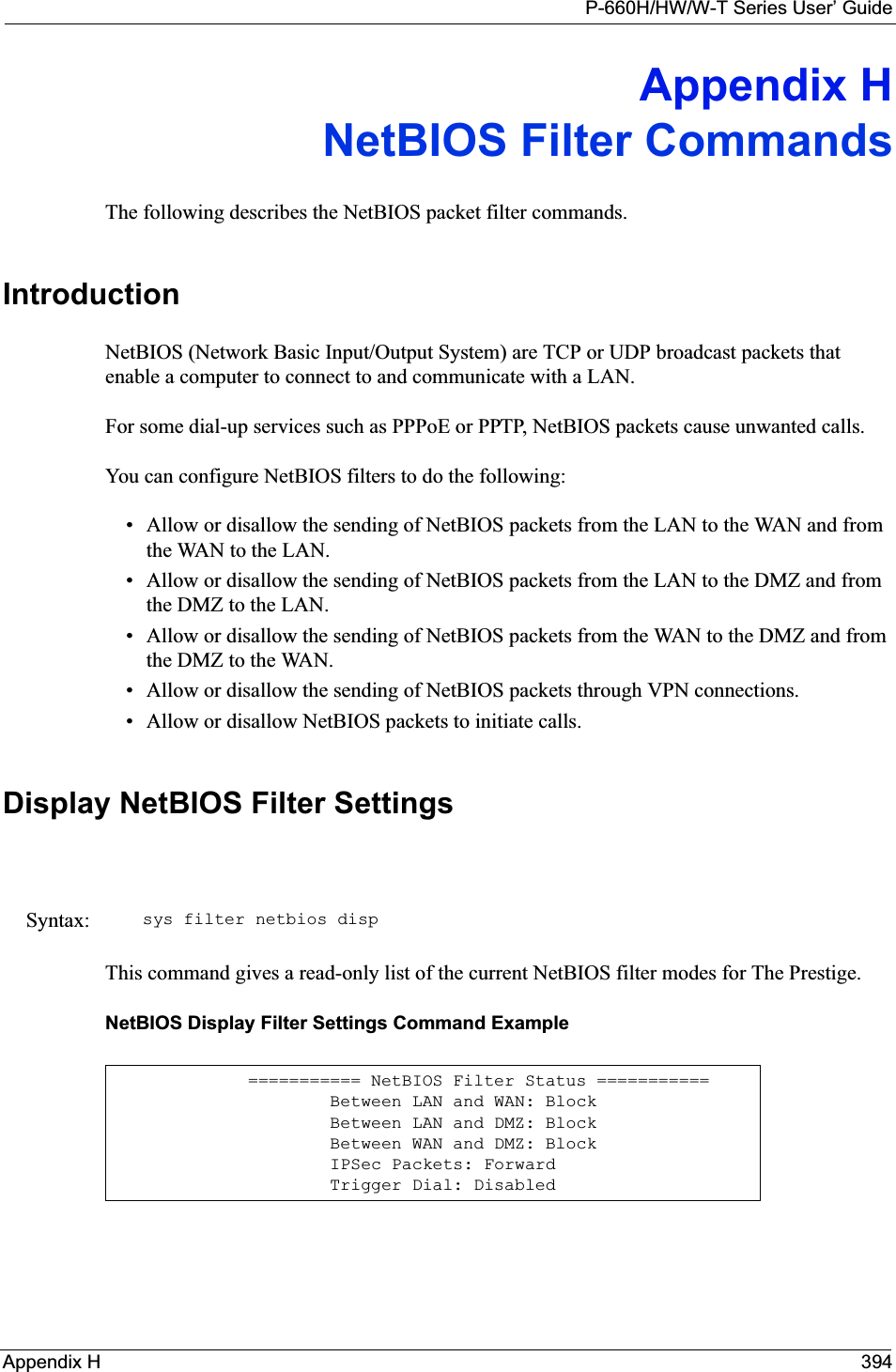 P-660H/HW/W-T Series User’ GuideAppendix H 394Appendix HNetBIOS Filter CommandsThe following describes the NetBIOS packet filter commands.IntroductionNetBIOS (Network Basic Input/Output System) are TCP or UDP broadcast packets that enable a computer to connect to and communicate with a LAN. For some dial-up services such as PPPoE or PPTP, NetBIOS packets cause unwanted calls.You can configure NetBIOS filters to do the following:• Allow or disallow the sending of NetBIOS packets from the LAN to the WAN and from the WAN to the LAN.• Allow or disallow the sending of NetBIOS packets from the LAN to the DMZ and from the DMZ to the LAN.• Allow or disallow the sending of NetBIOS packets from the WAN to the DMZ and from the DMZ to the WAN.• Allow or disallow the sending of NetBIOS packets through VPN connections.• Allow or disallow NetBIOS packets to initiate calls.Display NetBIOS Filter SettingsThis command gives a read-only list of the current NetBIOS filter modes for The Prestige.NetBIOS Display Filter Settings Command ExampleSyntax: sys filter netbios disp=========== NetBIOS Filter Status ===========        Between LAN and WAN: Block        Between LAN and DMZ: Block        Between WAN and DMZ: Block        IPSec Packets: Forward        Trigger Dial: Disabled