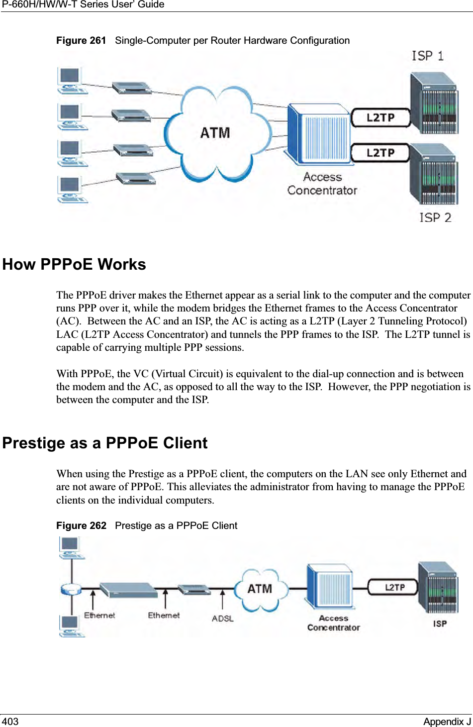 P-660H/HW/W-T Series User’ Guide403 Appendix JFigure 261   Single-Computer per Router Hardware ConfigurationHow PPPoE WorksThe PPPoE driver makes the Ethernet appear as a serial link to the computer and the computer runs PPP over it, while the modem bridges the Ethernet frames to the Access Concentrator (AC).  Between the AC and an ISP, the AC is acting as a L2TP (Layer 2 Tunneling Protocol) LAC (L2TP Access Concentrator) and tunnels the PPP frames to the ISP.  The L2TP tunnel is capable of carrying multiple PPP sessions.With PPPoE, the VC (Virtual Circuit) is equivalent to the dial-up connection and is between the modem and the AC, as opposed to all the way to the ISP.  However, the PPP negotiation is between the computer and the ISP. Prestige as a PPPoE ClientWhen using the Prestige as a PPPoE client, the computers on the LAN see only Ethernet and are not aware of PPPoE. This alleviates the administrator from having to manage the PPPoE clients on the individual computers.Figure 262   Prestige as a PPPoE Client