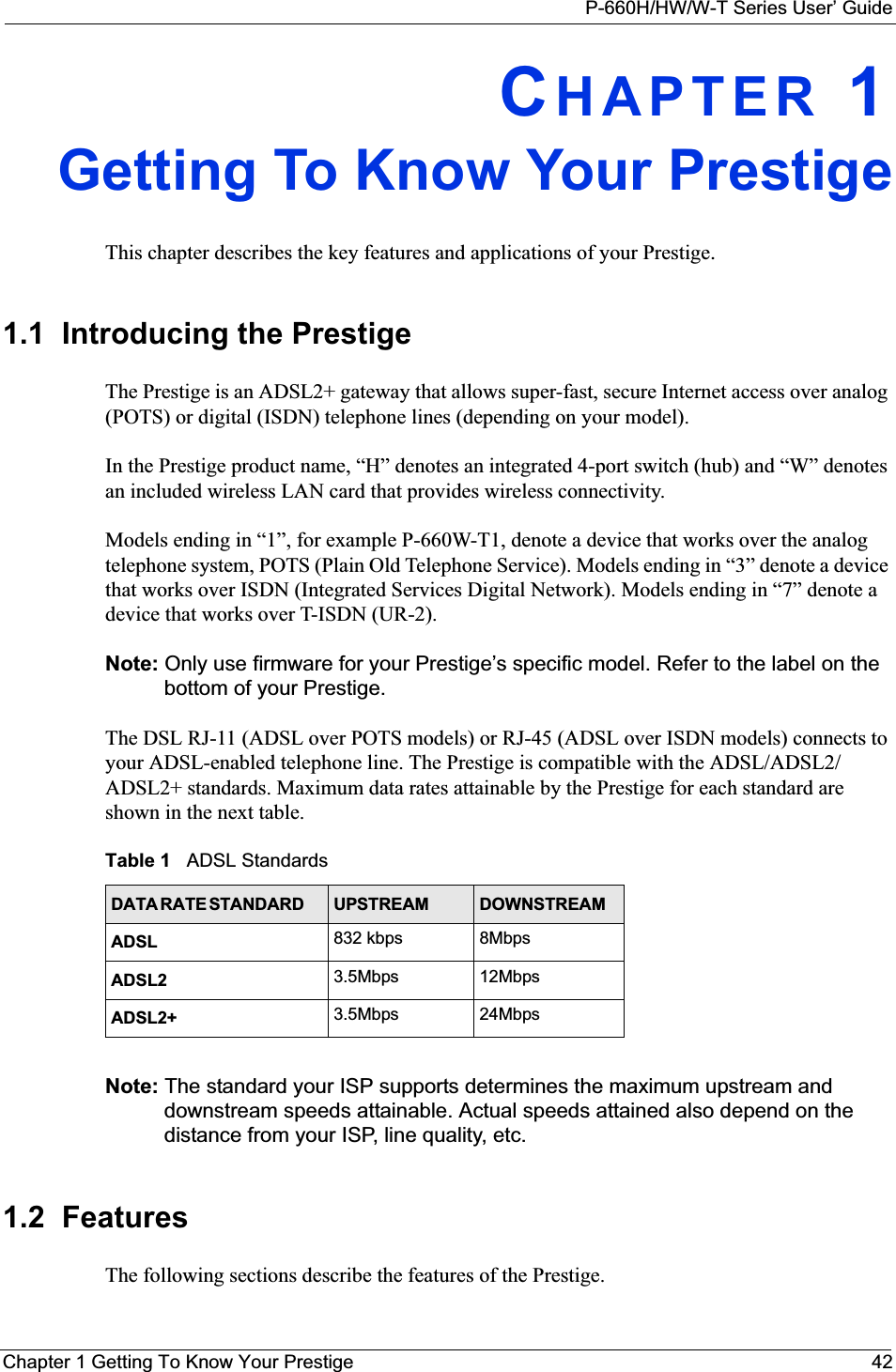 P-660H/HW/W-T Series User’ GuideChapter 1 Getting To Know Your Prestige 42CHAPTER 1Getting To Know Your PrestigeThis chapter describes the key features and applications of your Prestige.1.1  Introducing the Prestige The Prestige is an ADSL2+ gateway that allows super-fast, secure Internet access over analog (POTS) or digital (ISDN) telephone lines (depending on your model). In the Prestige product name, “H” denotes an integrated 4-port switch (hub) and “W” denotes an included wireless LAN card that provides wireless connectivity. Models ending in “1”, for example P-660W-T1, denote a device that works over the analog telephone system, POTS (Plain Old Telephone Service). Models ending in “3” denote a device that works over ISDN (Integrated Services Digital Network). Models ending in “7” denote a device that works over T-ISDN (UR-2).Note: Only use firmware for your Prestige’s specific model. Refer to the label on the bottom of your Prestige.The DSL RJ-11 (ADSL over POTS models) or RJ-45 (ADSL over ISDN models) connects to your ADSL-enabled telephone line. The Prestige is compatible with the ADSL/ADSL2/ADSL2+ standards. Maximum data rates attainable by the Prestige for each standard are shown in the next table.Note: The standard your ISP supports determines the maximum upstream and downstream speeds attainable. Actual speeds attained also depend on the distance from your ISP, line quality, etc.1.2  FeaturesThe following sections describe the features of the Prestige. Table 1   ADSL StandardsDATA RATE STANDARD         UPSTREAM DOWNSTREAMADSL 832 kbps 8MbpsADSL2 3.5Mbps 12MbpsADSL2+ 3.5Mbps 24Mbps
