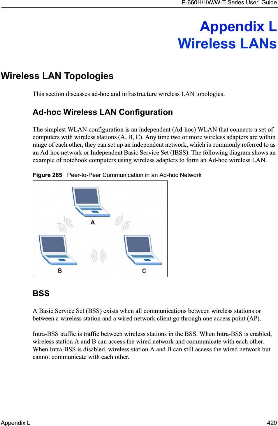 P-660H/HW/W-T Series User’ GuideAppendix L 420Appendix LWireless LANsWireless LAN TopologiesThis section discusses ad-hoc and infrastructure wireless LAN topologies.Ad-hoc Wireless LAN ConfigurationThe simplest WLAN configuration is an independent (Ad-hoc) WLAN that connects a set of computers with wireless stations (A, B, C). Any time two or more wireless adapters are within range of each other, they can set up an independent network, which is commonly referred to as an Ad-hoc network or Independent Basic Service Set (IBSS). The following diagram shows an example of notebook computers using wireless adapters to form an Ad-hoc wireless LAN. Figure 265   Peer-to-Peer Communication in an Ad-hoc NetworkBSSA Basic Service Set (BSS) exists when all communications between wireless stations or between a wireless station and a wired network client go through one access point (AP). Intra-BSS traffic is traffic between wireless stations in the BSS. When Intra-BSS is enabled, wireless station A and B can access the wired network and communicate with each other. When Intra-BSS is disabled, wireless station A and B can still access the wired network but cannot communicate with each other.