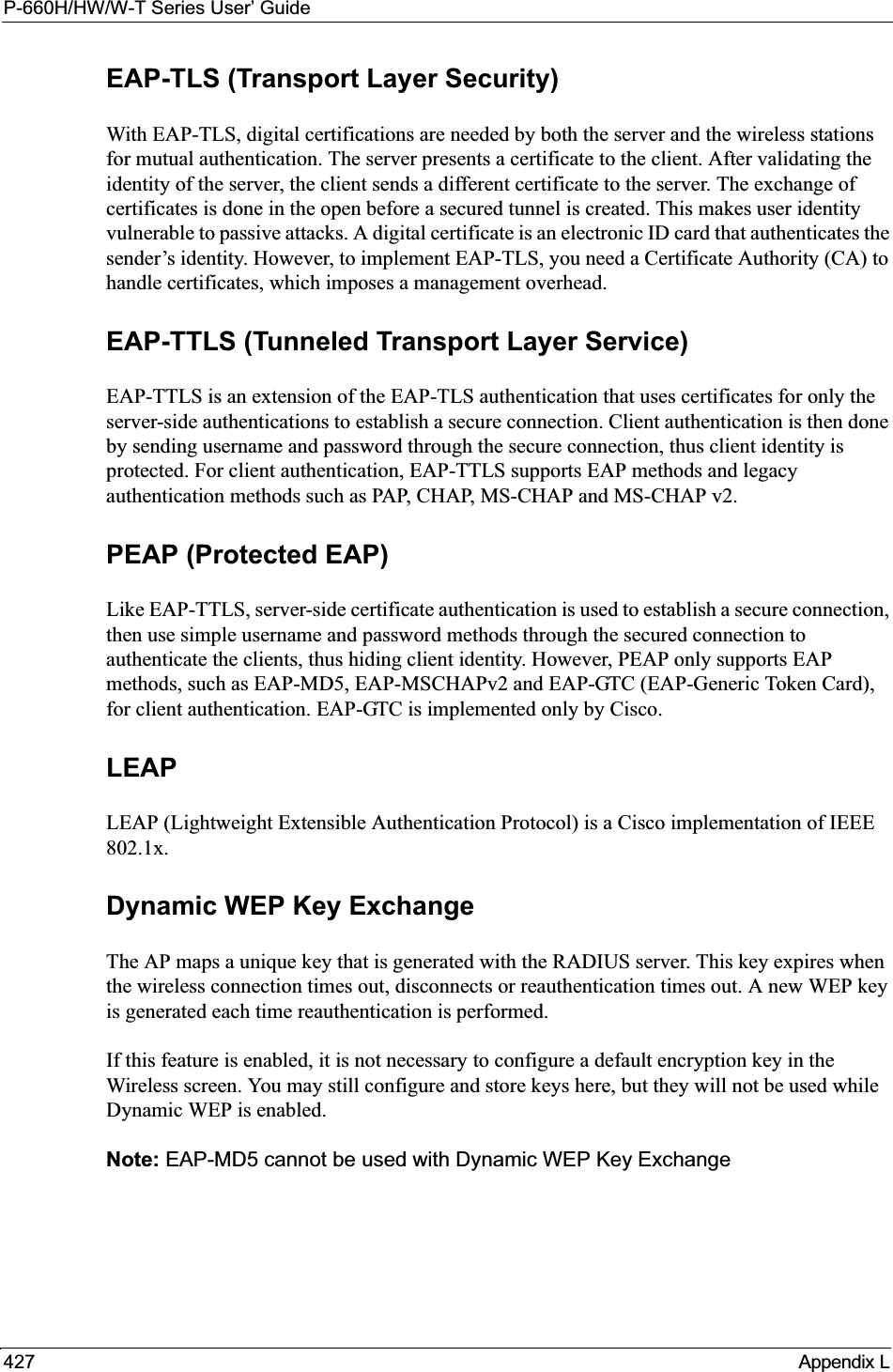 P-660H/HW/W-T Series User’ Guide427 Appendix LEAP-TLS (Transport Layer Security)With EAP-TLS, digital certifications are needed by both the server and the wireless stations for mutual authentication. The server presents a certificate to the client. After validating the identity of the server, the client sends a different certificate to the server. The exchange of certificates is done in the open before a secured tunnel is created. This makes user identity vulnerable to passive attacks. A digital certificate is an electronic ID card that authenticates the sender’s identity. However, to implement EAP-TLS, you need a Certificate Authority (CA) to handle certificates, which imposes a management overhead. EAP-TTLS (Tunneled Transport Layer Service) EAP-TTLS is an extension of the EAP-TLS authentication that uses certificates for only the server-side authentications to establish a secure connection. Client authentication is then done by sending username and password through the secure connection, thus client identity is protected. For client authentication, EAP-TTLS supports EAP methods and legacy authentication methods such as PAP, CHAP, MS-CHAP and MS-CHAP v2. PEAP (Protected EAP)Like EAP-TTLS, server-side certificate authentication is used to establish a secure connection, then use simple username and password methods through the secured connection to authenticate the clients, thus hiding client identity. However, PEAP only supports EAP methods, such as EAP-MD5, EAP-MSCHAPv2 and EAP-GTC (EAP-Generic Token Card), for client authentication. EAP-GTC is implemented only by Cisco.LEAPLEAP (Lightweight Extensible Authentication Protocol) is a Cisco implementation of IEEE 802.1x. Dynamic WEP Key ExchangeThe AP maps a unique key that is generated with the RADIUS server. This key expires when the wireless connection times out, disconnects or reauthentication times out. A new WEP key is generated each time reauthentication is performed.If this feature is enabled, it is not necessary to configure a default encryption key in the Wireless screen. You may still configure and store keys here, but they will not be used while Dynamic WEP is enabled.Note: EAP-MD5 cannot be used with Dynamic WEP Key Exchange