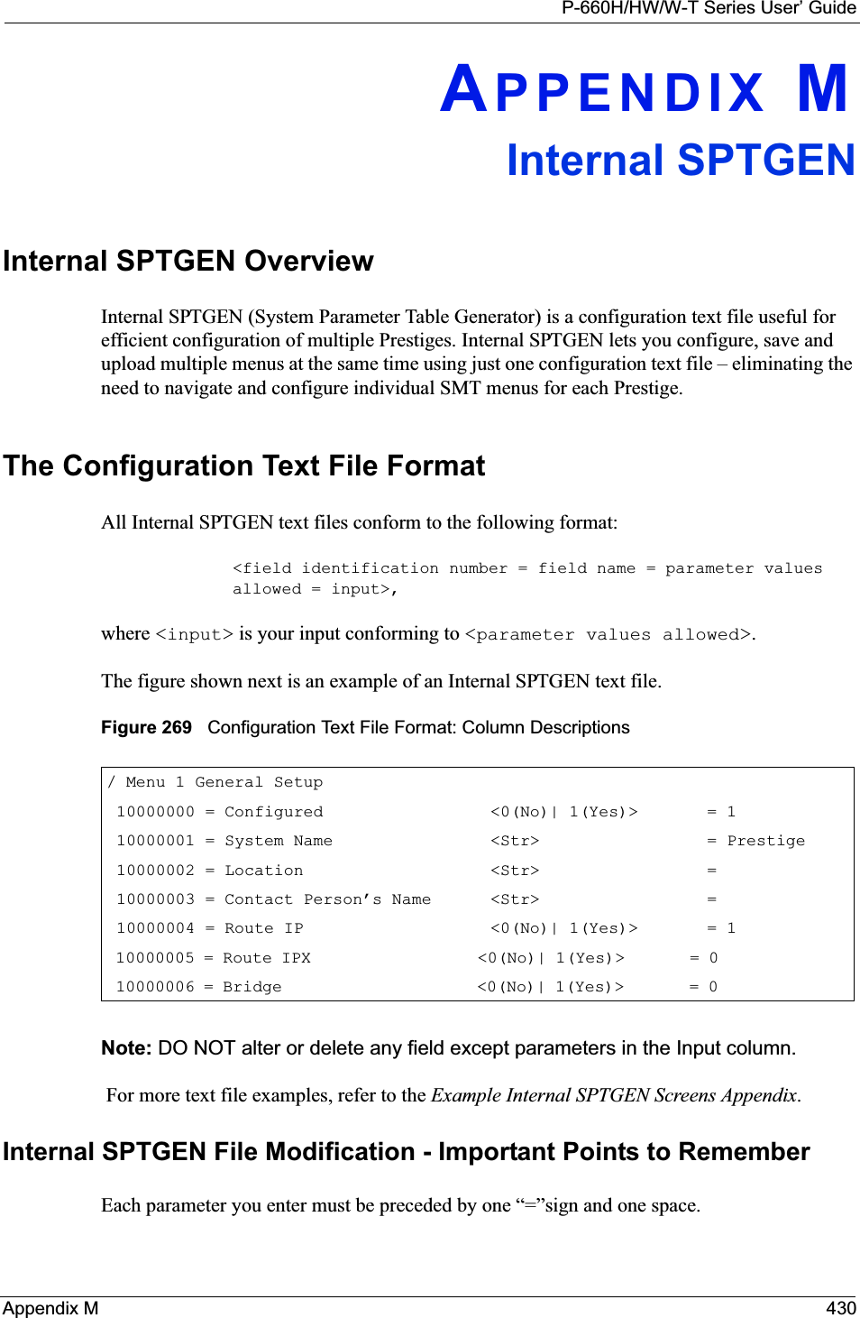 P-660H/HW/W-T Series User’ GuideAppendix M 430APPENDIX MInternal SPTGENInternal SPTGEN OverviewInternal SPTGEN (System Parameter Table Generator) is a configuration text file useful for efficient configuration of multiple Prestiges. Internal SPTGEN lets you configure, save and upload multiple menus at the same time using just one configuration text file – eliminating the need to navigate and configure individual SMT menus for each Prestige. The Configuration Text File FormatAll Internal SPTGEN text files conform to the following format:&lt;field identification number = field name = parameter values allowed = input&gt;,where &lt;input&gt; is your input conforming to &lt;parameter values allowed&gt;.The figure shown next is an example of an Internal SPTGEN text file.Figure 269   Configuration Text File Format: Column DescriptionsNote: DO NOT alter or delete any field except parameters in the Input column.  For more text file examples, refer to the Example Internal SPTGEN Screens Appendix.Internal SPTGEN File Modification - Important Points to RememberEach parameter you enter must be preceded by one “=”sign and one space./ Menu 1 General Setup     10000000 = Configured                 &lt;0(No)| 1(Yes)&gt;       = 1     10000001 = System Name                &lt;Str&gt;                 = Prestige 10000002 = Location                   &lt;Str&gt;                 =      10000003 = Contact Person’s Name      &lt;Str&gt;                 =      10000004 = Route IP                   &lt;0(No)| 1(Yes)&gt;       = 1     10000005 = Route IPX                  &lt;0(No)| 1(Yes)&gt;       = 0               10000006 = Bridge                     &lt;0(No)| 1(Yes)&gt;       = 0              