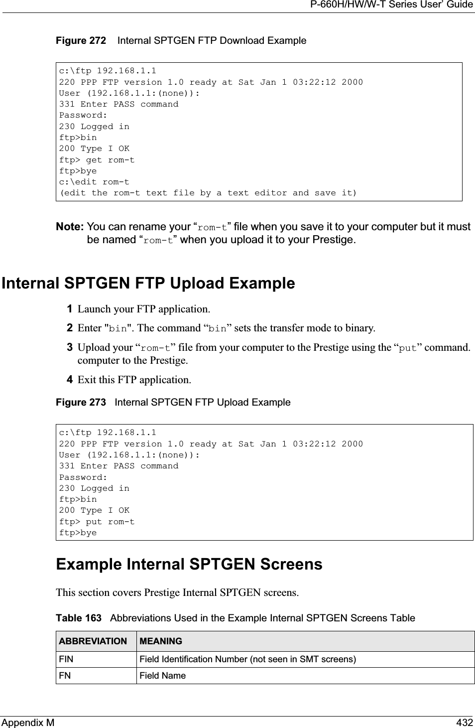 P-660H/HW/W-T Series User’ GuideAppendix M 432Figure 272    Internal SPTGEN FTP Download ExampleNote: You can rename your “rom-t” file when you save it to your computer but it must be named “rom-t” when you upload it to your Prestige.Internal SPTGEN FTP Upload Example1Launch your FTP application.2Enter &quot;bin&quot;. The command “bin” sets the transfer mode to binary.3Upload your “rom-t” file from your computer to the Prestige using the “put” command. computer to the Prestige.4Exit this FTP application.Figure 273   Internal SPTGEN FTP Upload ExampleExample Internal SPTGEN Screens This section covers Prestige Internal SPTGEN screens. c:\ftp 192.168.1.1220 PPP FTP version 1.0 ready at Sat Jan 1 03:22:12 2000User (192.168.1.1:(none)):331 Enter PASS commandPassword:230 Logged inftp&gt;bin200 Type I OKftp&gt; get rom-tftp&gt;byec:\edit rom-t(edit the rom-t text file by a text editor and save it)c:\ftp 192.168.1.1220 PPP FTP version 1.0 ready at Sat Jan 1 03:22:12 2000User (192.168.1.1:(none)):331 Enter PASS commandPassword:230 Logged inftp&gt;bin200 Type I OKftp&gt; put rom-tftp&gt;byeTable 163   Abbreviations Used in the Example Internal SPTGEN Screens TableABBREVIATION MEANINGFIN Field Identification Number (not seen in SMT screens)FN Field Name