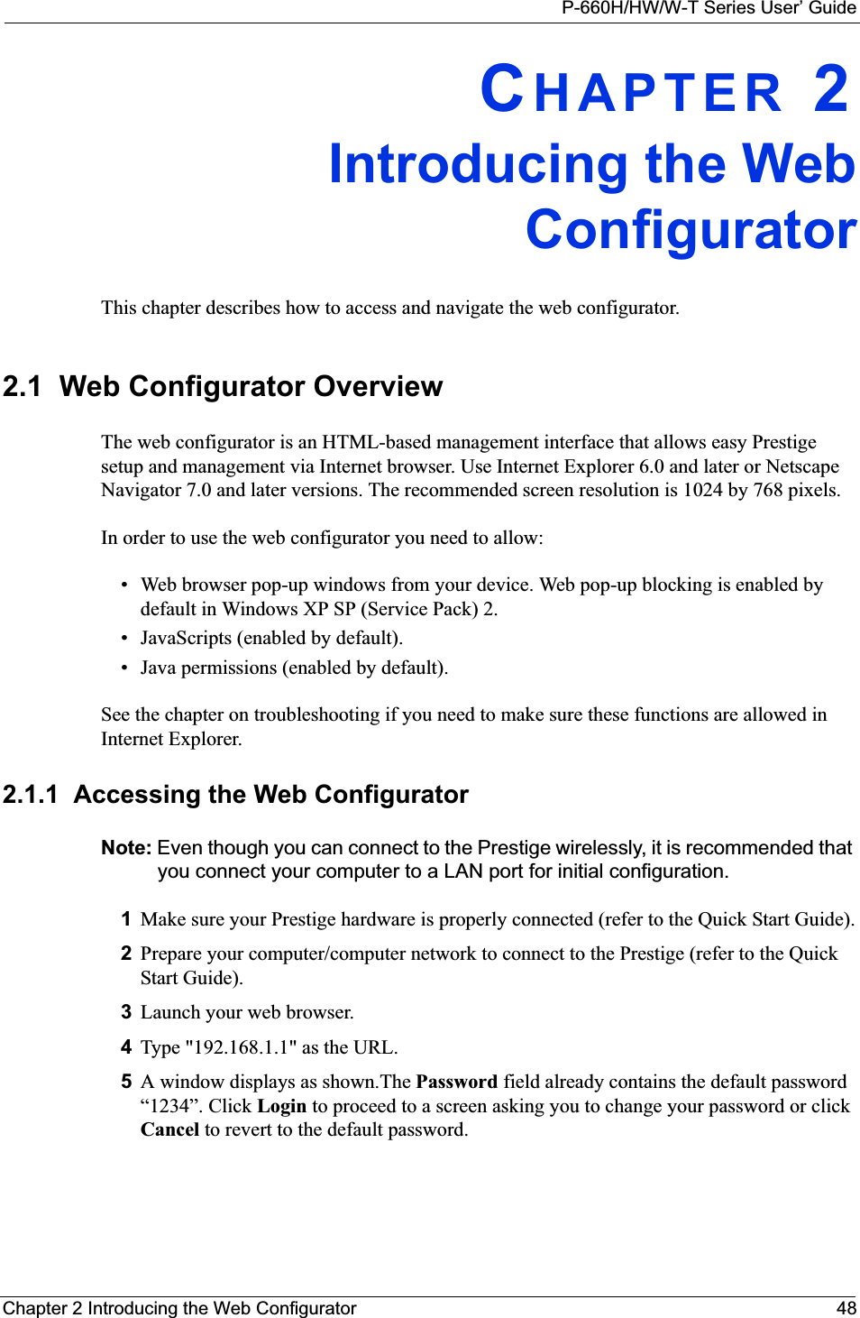 P-660H/HW/W-T Series User’ GuideChapter 2 Introducing the Web Configurator 48CHAPTER 2Introducing the WebConfiguratorThis chapter describes how to access and navigate the web configurator.2.1  Web Configurator OverviewThe web configurator is an HTML-based management interface that allows easy Prestige setup and management via Internet browser. Use Internet Explorer 6.0 and later or Netscape Navigator 7.0 and later versions. The recommended screen resolution is 1024 by 768 pixels.In order to use the web configurator you need to allow:• Web browser pop-up windows from your device. Web pop-up blocking is enabled by default in Windows XP SP (Service Pack) 2.• JavaScripts (enabled by default).• Java permissions (enabled by default).See the chapter on troubleshooting if you need to make sure these functions are allowed in Internet Explorer.2.1.1  Accessing the Web Configurator Note: Even though you can connect to the Prestige wirelessly, it is recommended that you connect your computer to a LAN port for initial configuration.1Make sure your Prestige hardware is properly connected (refer to the Quick Start Guide).2Prepare your computer/computer network to connect to the Prestige (refer to the Quick Start Guide).3Launch your web browser.4Type &quot;192.168.1.1&quot; as the URL.5A window displays as shown.The Password field already contains the default password “1234”. Click Login to proceed to a screen asking you to change your password or click Cancel to revert to the default password.