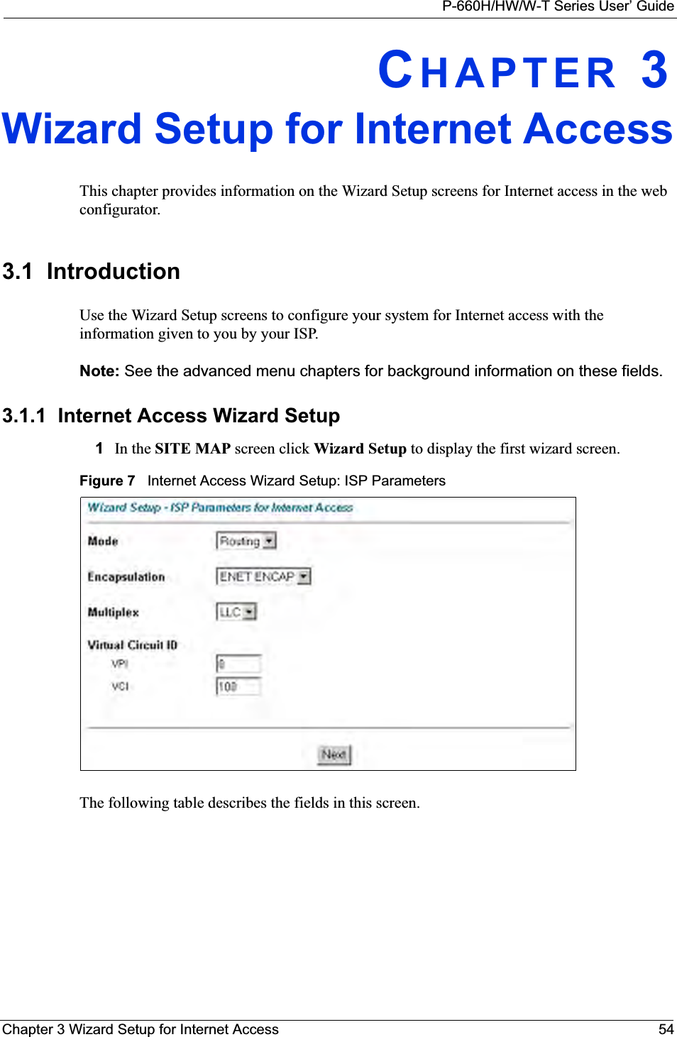 P-660H/HW/W-T Series User’ GuideChapter 3 Wizard Setup for Internet Access 54CHAPTER 3Wizard Setup for Internet AccessThis chapter provides information on the Wizard Setup screens for Internet access in the web configurator.3.1  IntroductionUse the Wizard Setup screens to configure your system for Internet access with the information given to you by your ISP. Note: See the advanced menu chapters for background information on these fields.3.1.1  Internet Access Wizard Setup1 In the SITE MAP screen click Wizard Setup to display the first wizard screen. Figure 7   Internet Access Wizard Setup: ISP ParametersThe following table describes the fields in this screen.