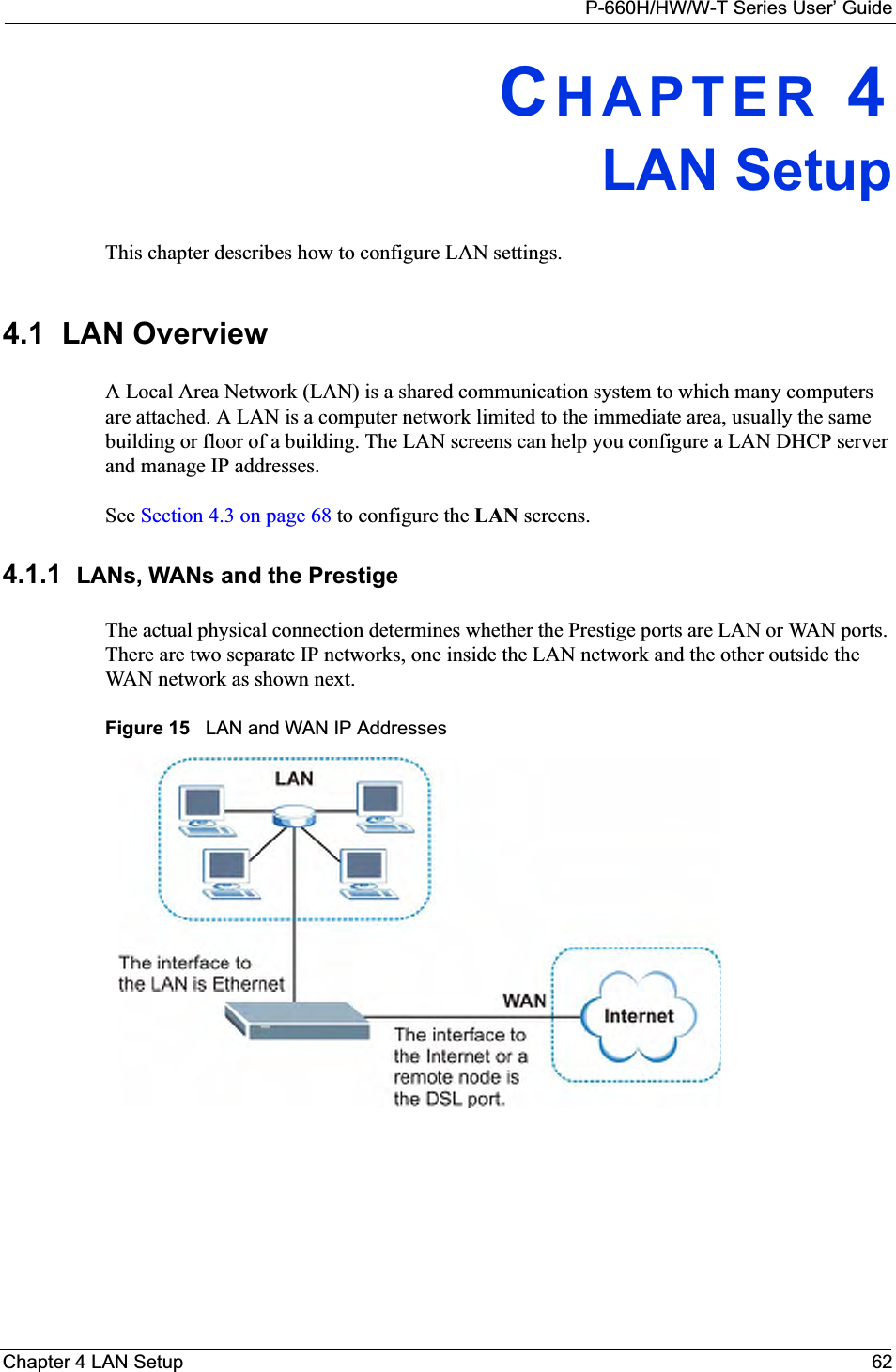 P-660H/HW/W-T Series User’ GuideChapter 4 LAN Setup 62CHAPTER 4LAN SetupThis chapter describes how to configure LAN settings.4.1  LAN Overview A Local Area Network (LAN) is a shared communication system to which many computers are attached. A LAN is a computer network limited to the immediate area, usually the same building or floor of a building. The LAN screens can help you configure a LAN DHCP server and manage IP addresses.  See Section 4.3 on page 68 to configure the LAN screens. 4.1.1 LANs, WANs and the PrestigeThe actual physical connection determines whether the Prestige ports are LAN or WAN ports. There are two separate IP networks, one inside the LAN network and the other outside the WAN network as shown next.Figure 15   LAN and WAN IP Addresses