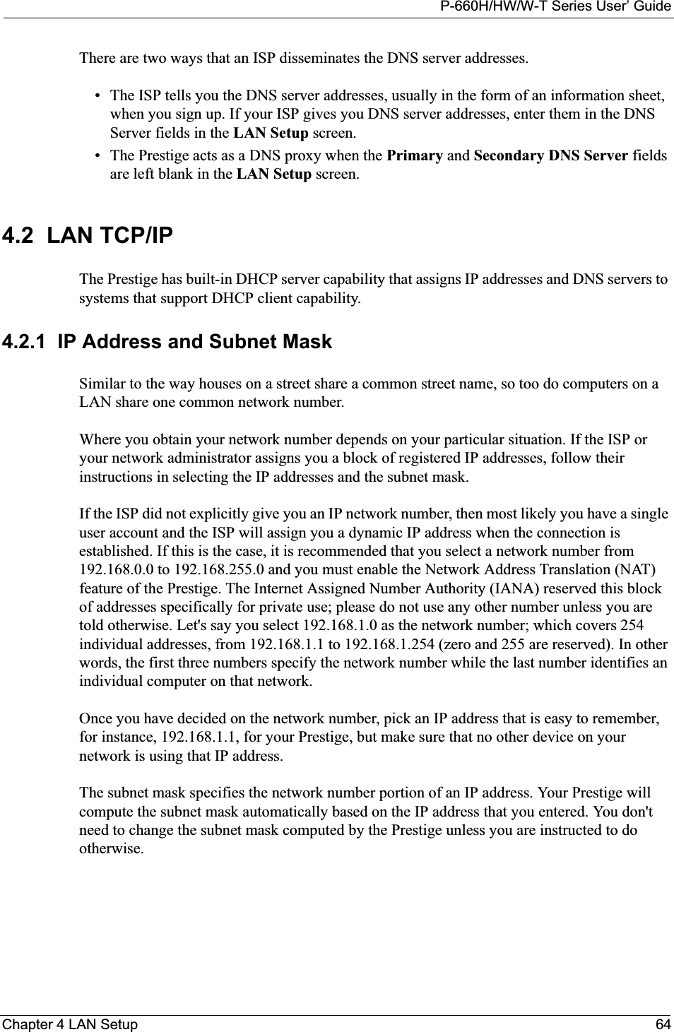 P-660H/HW/W-T Series User’ GuideChapter 4 LAN Setup 64There are two ways that an ISP disseminates the DNS server addresses. • The ISP tells you the DNS server addresses, usually in the form of an information sheet, when you sign up. If your ISP gives you DNS server addresses, enter them in the DNS Server fields in the LAN Setup screen.• The Prestige acts as a DNS proxy when the Primary and Secondary DNS Server fieldsare left blank in the LAN Setup screen.4.2  LAN TCP/IP The Prestige has built-in DHCP server capability that assigns IP addresses and DNS servers to systems that support DHCP client capability.4.2.1  IP Address and Subnet MaskSimilar to the way houses on a street share a common street name, so too do computers on a LAN share one common network number.Where you obtain your network number depends on your particular situation. If the ISP or your network administrator assigns you a block of registered IP addresses, follow their instructions in selecting the IP addresses and the subnet mask.If the ISP did not explicitly give you an IP network number, then most likely you have a single user account and the ISP will assign you a dynamic IP address when the connection is established. If this is the case, it is recommended that you select a network number from 192.168.0.0 to 192.168.255.0 and you must enable the Network Address Translation (NAT) feature of the Prestige. The Internet Assigned Number Authority (IANA) reserved this block of addresses specifically for private use; please do not use any other number unless you are told otherwise. Let&apos;s say you select 192.168.1.0 as the network number; which covers 254 individual addresses, from 192.168.1.1 to 192.168.1.254 (zero and 255 are reserved). In other words, the first three numbers specify the network number while the last number identifies an individual computer on that network.Once you have decided on the network number, pick an IP address that is easy to remember, for instance, 192.168.1.1, for your Prestige, but make sure that no other device on your network is using that IP address.The subnet mask specifies the network number portion of an IP address. Your Prestige will compute the subnet mask automatically based on the IP address that you entered. You don&apos;t need to change the subnet mask computed by the Prestige unless you are instructed to do otherwise.