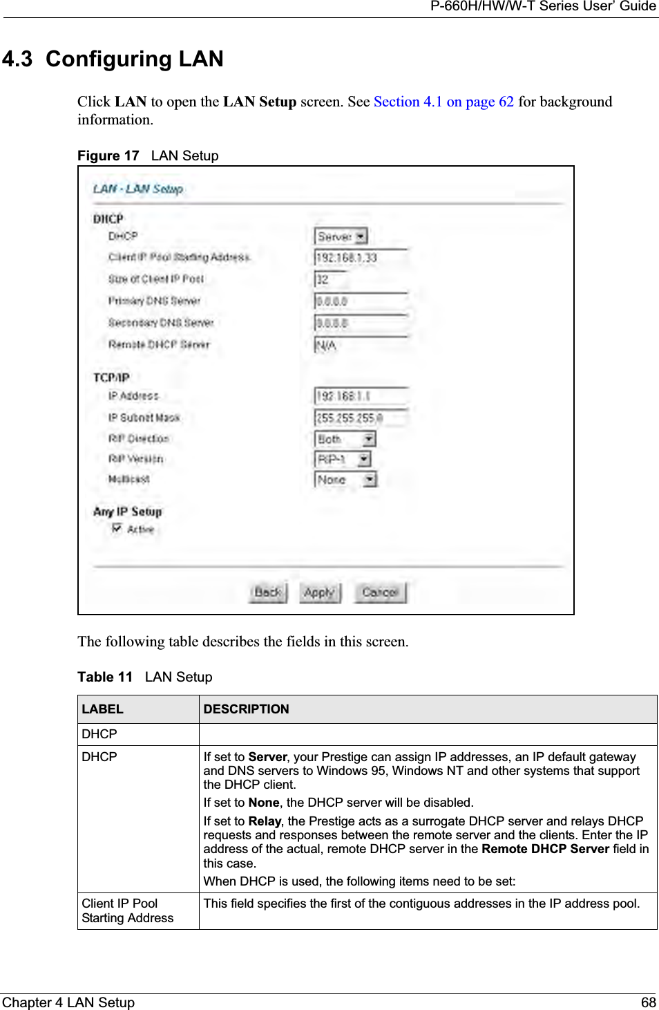 P-660H/HW/W-T Series User’ GuideChapter 4 LAN Setup 684.3  Configuring LAN Click LAN to open the LAN Setup screen. See Section 4.1 on page 62 for background information.Figure 17   LAN SetupThe following table describes the fields in this screen.  Table 11   LAN SetupLABEL DESCRIPTIONDHCPDHCP If set to Server, your Prestige can assign IP addresses, an IP default gateway and DNS servers to Windows 95, Windows NT and other systems that support the DHCP client.If set to None, the DHCP server will be disabled. If set to Relay, the Prestige acts as a surrogate DHCP server and relays DHCP requests and responses between the remote server and the clients. Enter the IP address of the actual, remote DHCP server in the Remote DHCP Server field in this case. When DHCP is used, the following items need to be set: Client IP Pool Starting AddressThis field specifies the first of the contiguous addresses in the IP address pool.