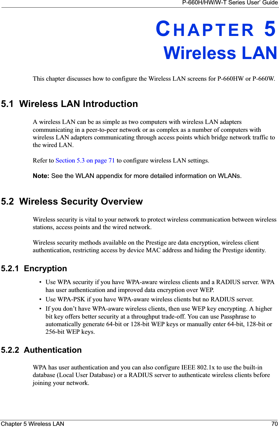 P-660H/HW/W-T Series User’ GuideChapter 5 Wireless LAN 70CHAPTER 5Wireless LANThis chapter discusses how to configure the Wireless LAN screens for P-660HW or P-660W.5.1  Wireless LAN Introduction A wireless LAN can be as simple as two computers with wireless LAN adapters communicating in a peer-to-peer network or as complex as a number of computers with wireless LAN adapters communicating through access points which bridge network traffic to the wired LAN. Refer to Section 5.3 on page 71 to configure wireless LAN settings. Note: See the WLAN appendix for more detailed information on WLANs.5.2  Wireless Security Overview Wireless security is vital to your network to protect wireless communication between wireless stations, access points and the wired network.Wireless security methods available on the Prestige are data encryption, wireless client authentication, restricting access by device MAC address and hiding the Prestige identity.5.2.1  Encryption• Use WPA security if you have WPA-aware wireless clients and a RADIUS server. WPA has user authentication and improved data encryption over WEP.• Use WPA-PSK if you have WPA-aware wireless clients but no RADIUS server.• If you don’t have WPA-aware wireless clients, then use WEP key encrypting. A higher bit key offers better security at a throughput trade-off. You can use Passphrase to automatically generate 64-bit or 128-bit WEP keys or manually enter 64-bit, 128-bit or 256-bit WEP keys.5.2.2  AuthenticationWPA has user authentication and you can also configure IEEE 802.1x to use the built-in database (Local User Database) or a RADIUS server to authenticate wireless clients before joining your network. 