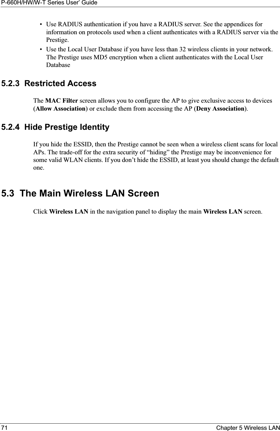P-660H/HW/W-T Series User’ Guide71 Chapter 5 Wireless LAN• Use RADIUS authentication if you have a RADIUS server. See the appendices for information on protocols used when a client authenticates with a RADIUS server via the Prestige.• Use the Local User Database if you have less than 32 wireless clients in your network. The Prestige uses MD5 encryption when a client authenticates with the Local User Database 5.2.3  Restricted AccessThe MAC Filter screen allows you to configure the AP to give exclusive access to devices (Allow Association) or exclude them from accessing the AP (Deny Association).5.2.4  Hide Prestige IdentityIf you hide the ESSID, then the Prestige cannot be seen when a wireless client scans for local APs. The trade-off for the extra security of “hiding” the Prestige may be inconvenience for some valid WLAN clients. If you don’t hide the ESSID, at least you should change the default one.5.3  The Main Wireless LAN Screen  Click Wireless LAN in the navigation panel to display the main Wireless LAN screen. 