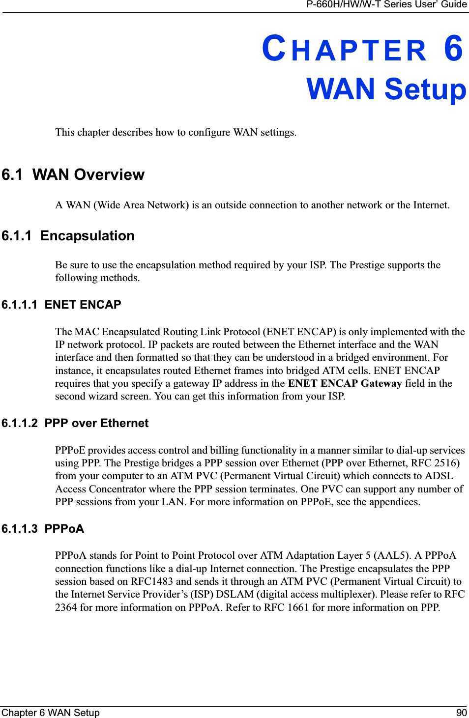 P-660H/HW/W-T Series User’ GuideChapter 6 WAN Setup 90CHAPTER 6WAN SetupThis chapter describes how to configure WAN settings.6.1  WAN Overview A WAN (Wide Area Network) is an outside connection to another network or the Internet.6.1.1  EncapsulationBe sure to use the encapsulation method required by your ISP. The Prestige supports the following methods.6.1.1.1  ENET ENCAPThe MAC Encapsulated Routing Link Protocol (ENET ENCAP) is only implemented with the IP network protocol. IP packets are routed between the Ethernet interface and the WAN interface and then formatted so that they can be understood in a bridged environment. For instance, it encapsulates routed Ethernet frames into bridged ATM cells. ENET ENCAP requires that you specify a gateway IP address in the ENET ENCAP Gateway field in the second wizard screen. You can get this information from your ISP.6.1.1.2  PPP over EthernetPPPoE provides access control and billing functionality in a manner similar to dial-up services using PPP. The Prestige bridges a PPP session over Ethernet (PPP over Ethernet, RFC 2516) from your computer to an ATM PVC (Permanent Virtual Circuit) which connects to ADSL Access Concentrator where the PPP session terminates. One PVC can support any number of PPP sessions from your LAN. For more information on PPPoE, see the appendices.6.1.1.3  PPPoAPPPoA stands for Point to Point Protocol over ATM Adaptation Layer 5 (AAL5). A PPPoA connection functions like a dial-up Internet connection. The Prestige encapsulates the PPP session based on RFC1483 and sends it through an ATM PVC (Permanent Virtual Circuit) to the Internet Service Provider’s (ISP) DSLAM (digital access multiplexer). Please refer to RFC 2364 for more information on PPPoA. Refer to RFC 1661 for more information on PPP.