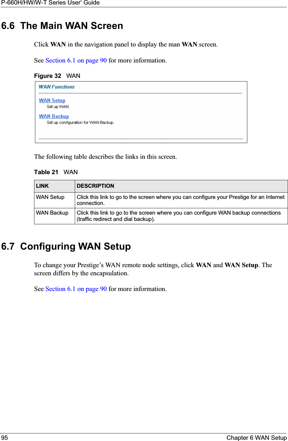 P-660H/HW/W-T Series User’ Guide95 Chapter 6 WAN Setup6.6  The Main WAN Screen Click WA N  in the navigation panel to display the man WAN screen. See Section 6.1 on page 90 for more information. Figure 32   WAN The following table describes the links in this screen. 6.7  Configuring WAN Setup To change your Prestige’s WAN remote node settings, click WA N  and WAN Setup. The screen differs by the encapsulation. See Section 6.1 on page 90 for more information. Table 21   WANLINK DESCRIPTIONWAN Setup Click this link to go to the screen where you can configure your Prestige for an Internet connection. WAN Backup Click this link to go to the screen where you can configure WAN backup connections (traffic redirect and dial backup).