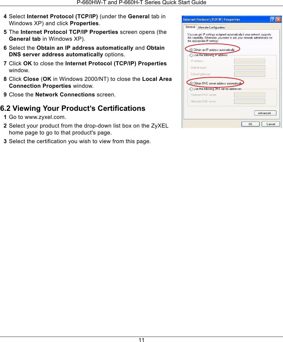 P-660HW-T and P-660H-T Series Quick Start Guide114Select Internet Protocol (TCP/IP) (under the General tab in Windows XP) and click Properties.5The Internet Protocol TCP/IP Properties screen opens (the General tab in Windows XP).6Select the Obtain an IP address automatically and Obtain DNS server address automatically options.7Click OK to close the Internet Protocol (TCP/IP) Properties window.8Click Close (OK in Windows 2000/NT) to close the Local Area Connection Properties window.9Close the Network Connections screen.6.2 Viewing Your Product’s Certifications1Go to www.zyxel.com.2Select your product from the drop-down list box on the ZyXEL home page to go to that product&apos;s page.3Select the certification you wish to view from this page.