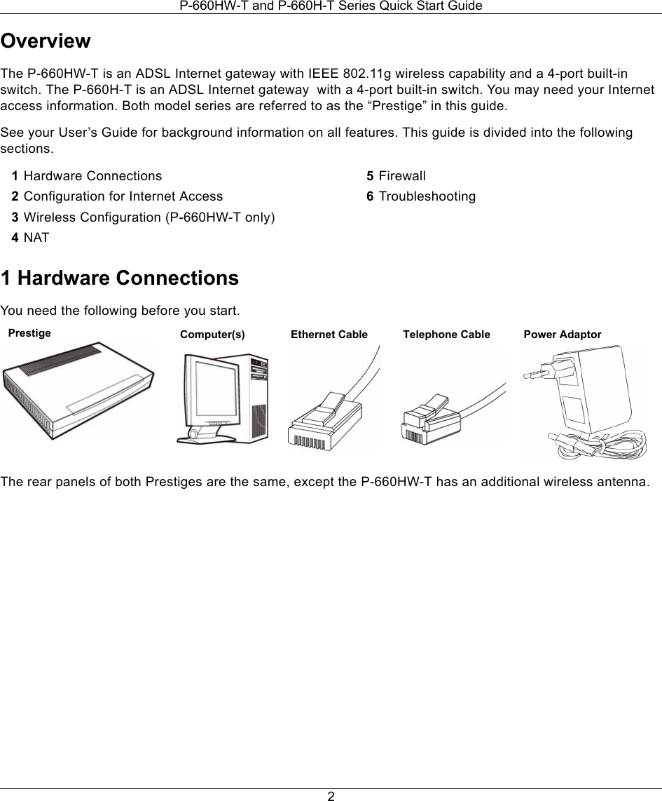 P-660HW-T and P-660H-T Series Quick Start Guide2OverviewThe P-660HW-T is an ADSL Internet gateway with IEEE 802.11g wireless capability and a 4-port built-in switch. The P-660H-T is an ADSL Internet gateway  with a 4-port built-in switch. You may need your Internet access information. Both model series are referred to as the “Prestige” in this guide. See your User’s Guide for background information on all features. This guide is divided into the following sections.1 Hardware ConnectionsYou need the following before you start.The rear panels of both Prestiges are the same, except the P-660HW-T has an additional wireless antenna.1Hardware Connections2Configuration for Internet Access3Wireless Configuration (P-660HW-T only)4NAT5Firewall6Troubleshooting Prestige Computer(s) Ethernet Cable Telephone Cable Power Adaptor